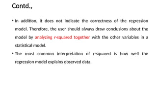 Contd.,
• In addition, it does not indicate the correctness of the regression
model. Therefore, the user should always draw conclusions about the
model by analyzing r-squared together with the other variables in a
statistical model.
• The most common interpretation of r-squared is how well the
regression model explains observed data.
 