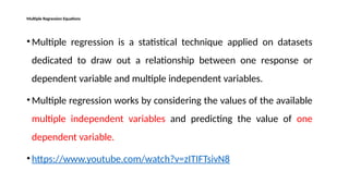 Multiple Regression Equations
• Multiple regression is a statistical technique applied on datasets
dedicated to draw out a relationship between one response or
dependent variable and multiple independent variables.
• Multiple regression works by considering the values of the available
multiple independent variables and predicting the value of one
dependent variable.
• https://www.youtube.com/watch?v=zITIFTsivN8
 
