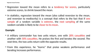 Regression Toward The Mean
• Regression toward the mean refers to a tendency for scores, particularly
extreme scores, to shrink toward the mean.
• In statistics, regression toward the mean (also called reversion to the mean,
and reversion to mediocrity) is a concept that refers to the fact that if one
sample of a random variable is extreme, the next sampling of the same
random variable is likely to be closer to its mean.
Example
• A military commander has two units return, one with 20% casualties and
another with 50% casualties. He praises the first and berates the second. The
next time, the two units return with the opposite results.
• From this experience, he “learns” that praise weakens performance and
berating increases performance.
 