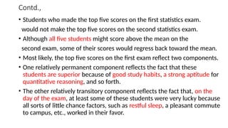 Contd.,
• Students who made the top five scores on the first statistics exam.
would not make the top five scores on the second statistics exam.
• Although all five students might score above the mean on the
second exam, some of their scores would regress back toward the mean.
• Most likely, the top five scores on the first exam reflect two components.
• One relatively permanent component reflects the fact that these
students are superior because of good study habits, a strong aptitude for
quantitative reasoning, and so forth.
• The other relatively transitory component reflects the fact that, on the
day of the exam, at least some of these students were very lucky because
all sorts of little chance factors, such as restful sleep, a pleasant commute
to campus, etc., worked in their favor.
 