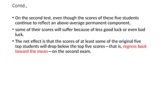 Contd.,
• On the second test, even though the scores of these five students
continue to reflect an above-average permanent component,
• some of their scores will suffer because of less good luck or even bad
luck.
• The net effect is that the scores of at least some of the original five
top students will drop below the top five scores—that is, regress back
toward the mean—on the second exam.
 