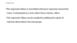 The Regression Fallacy
•The regression fallacy is committed whenever regression toward the
mean is interpreted as a real, rather than a chance, effect.
• The regression fallacy can be avoided by splitting the subset of
extreme observations into two groups.
 