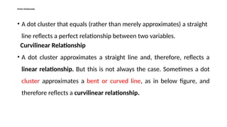 Perfect Relationship
• A dot cluster that equals (rather than merely approximates) a straight
line reflects a perfect relationship between two variables.
Curvilinear Relationship
• A dot cluster approximates a straight line and, therefore, reflects a
linear relationship. But this is not always the case. Sometimes a dot
cluster approximates a bent or curved line, as in below figure, and
therefore reflects a curvilinear relationship.
 