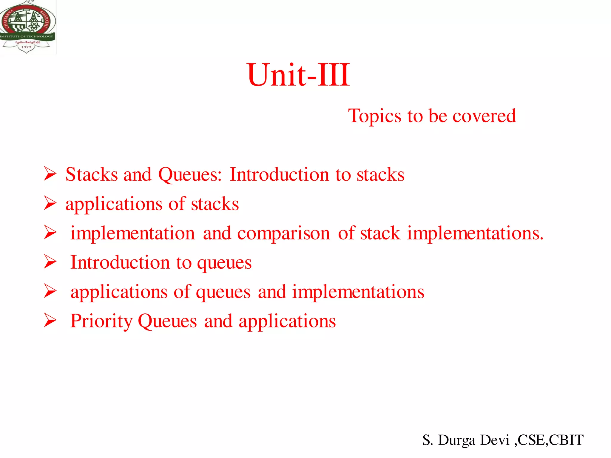Unit-III
Topics to be covered
 Stacks and Queues: Introduction to stacks
 applications of stacks
 implementation and comparison of stack implementations.
 Introduction to queues
 applications of queues and implementations
 Priority Queues and applications
S. Durga Devi ,CSE,CBIT
 