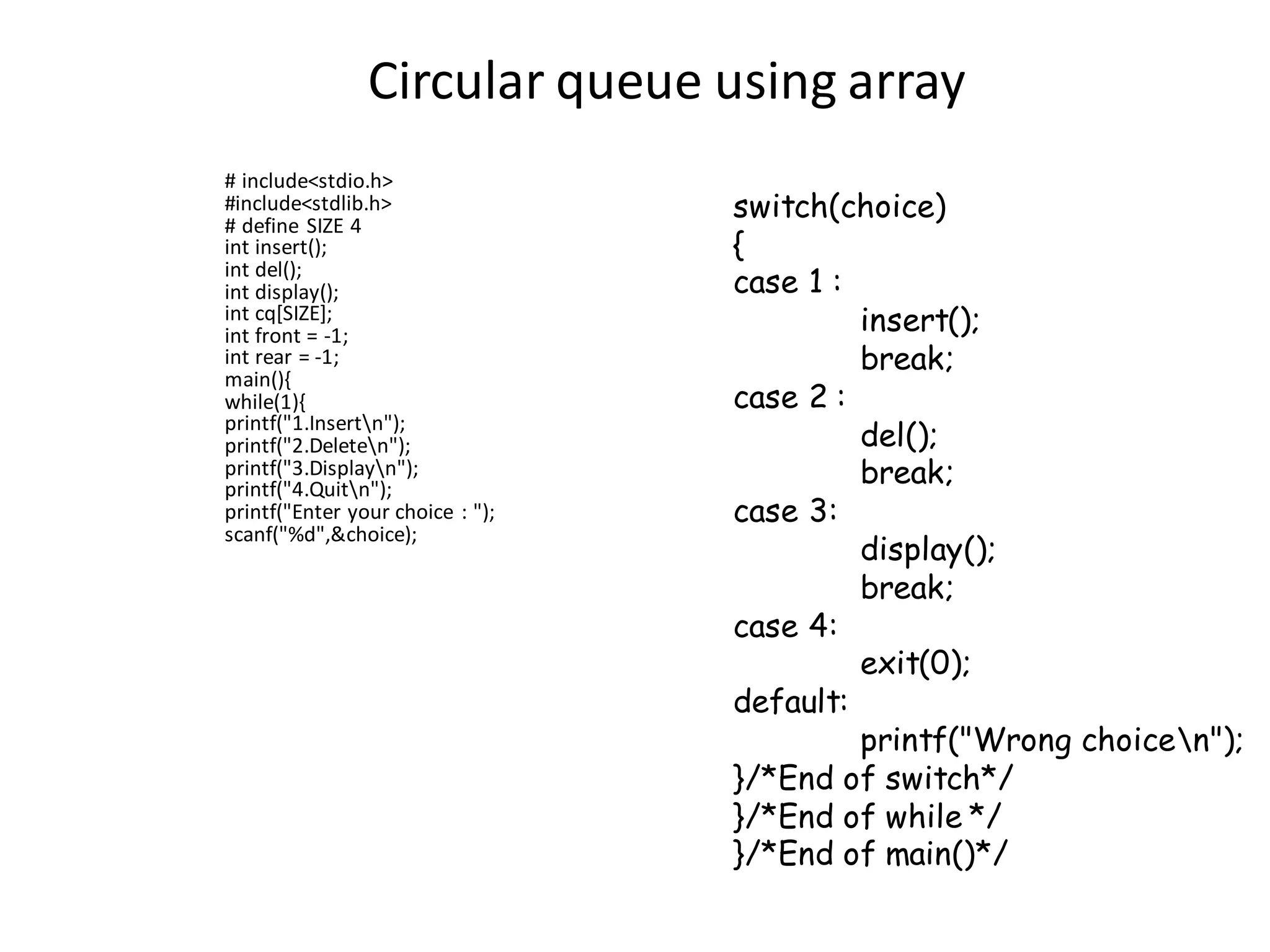 Circular queue using array
# include<stdio.h>
#include<stdlib.h>
# define SIZE 4
int insert();
int del();
int display();
int cq[SIZE];
int front = -1;
int rear = -1;
main(){
while(1){
printf("1.Insertn");
printf("2.Deleten");
printf("3.Displayn");
printf("4.Quitn");
printf("Enter your choice : ");
scanf("%d",&choice);
switch(choice)
{
case 1 :
insert();
break;
case 2 :
del();
break;
case 3:
display();
break;
case 4:
exit(0);
default:
printf("Wrong choicen");
}/*End of switch*/
}/*End of while */
}/*End of main()*/
 
