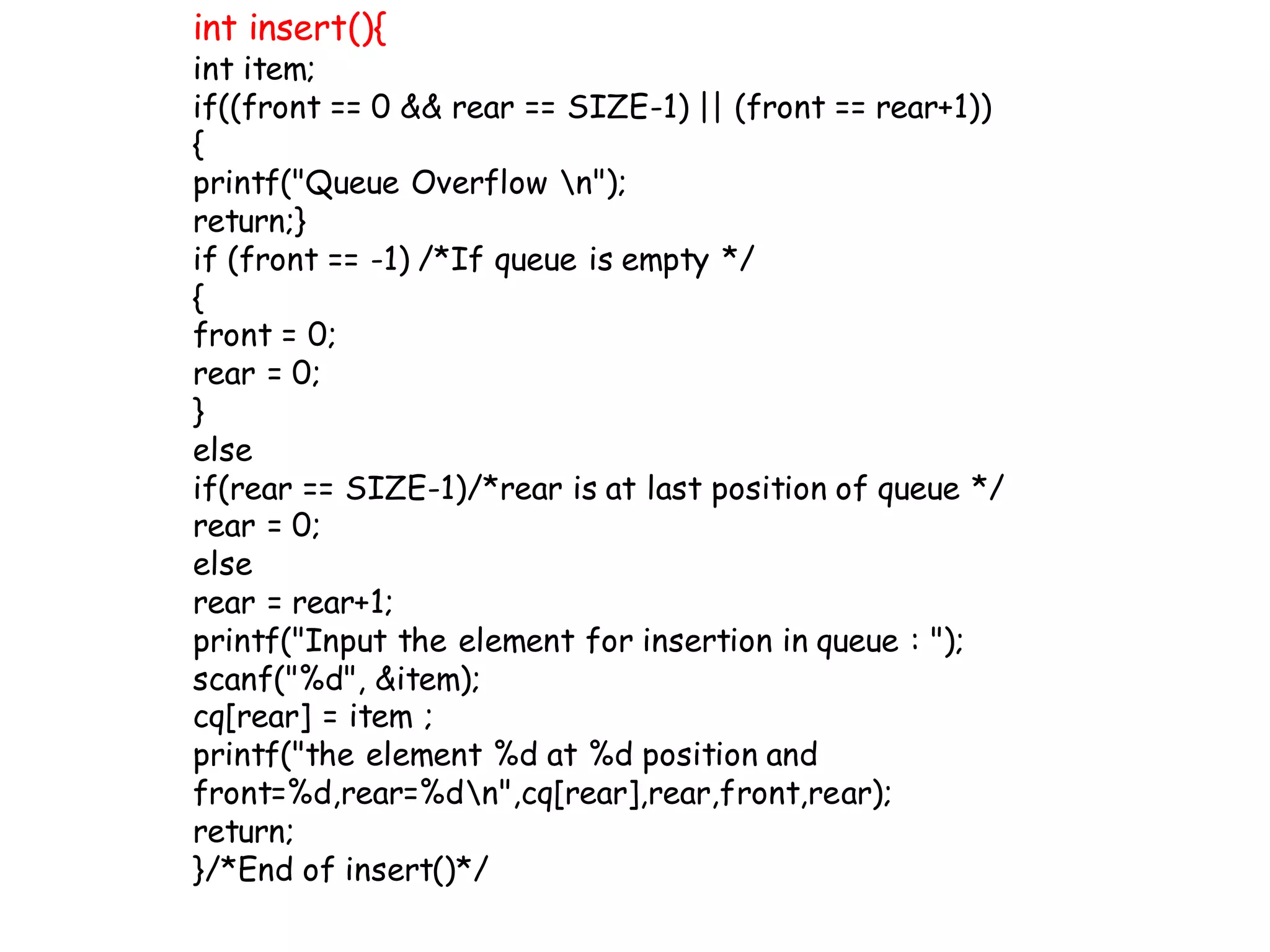 int insert(){
int item;
if((front == 0 && rear == SIZE-1) || (front == rear+1))
{
printf("Queue Overflow n");
return;}
if (front == -1) /*If queue is empty */
{
front = 0;
rear = 0;
}
else
if(rear == SIZE-1)/*rear is at last position of queue */
rear = 0;
else
rear = rear+1;
printf("Input the element for insertion in queue : ");
scanf("%d", &item);
cq[rear] = item ;
printf("the element %d at %d position and
front=%d,rear=%dn",cq[rear],rear,front,rear);
return;
}/*End of insert()*/
 