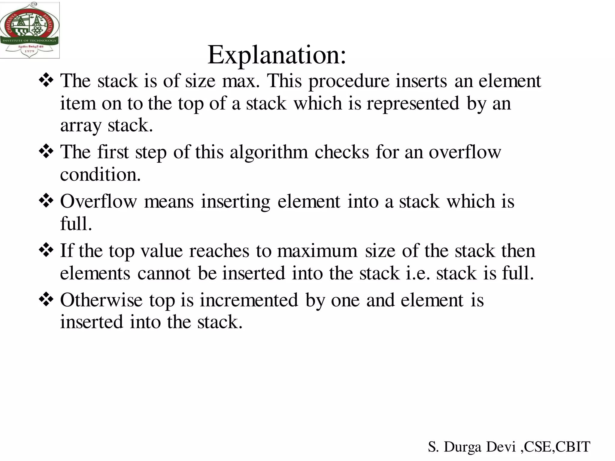 Explanation:
 The stack is of size max. This procedure inserts an element
item on to the top of a stack which is represented by an
array stack.
 The first step of this algorithm checks for an overflow
condition.
 Overflow means inserting element into a stack which is
full.
 If the top value reaches to maximum size of the stack then
elements cannot be inserted into the stack i.e. stack is full.
 Otherwise top is incremented by one and element is
inserted into the stack.
S. Durga Devi ,CSE,CBIT
 