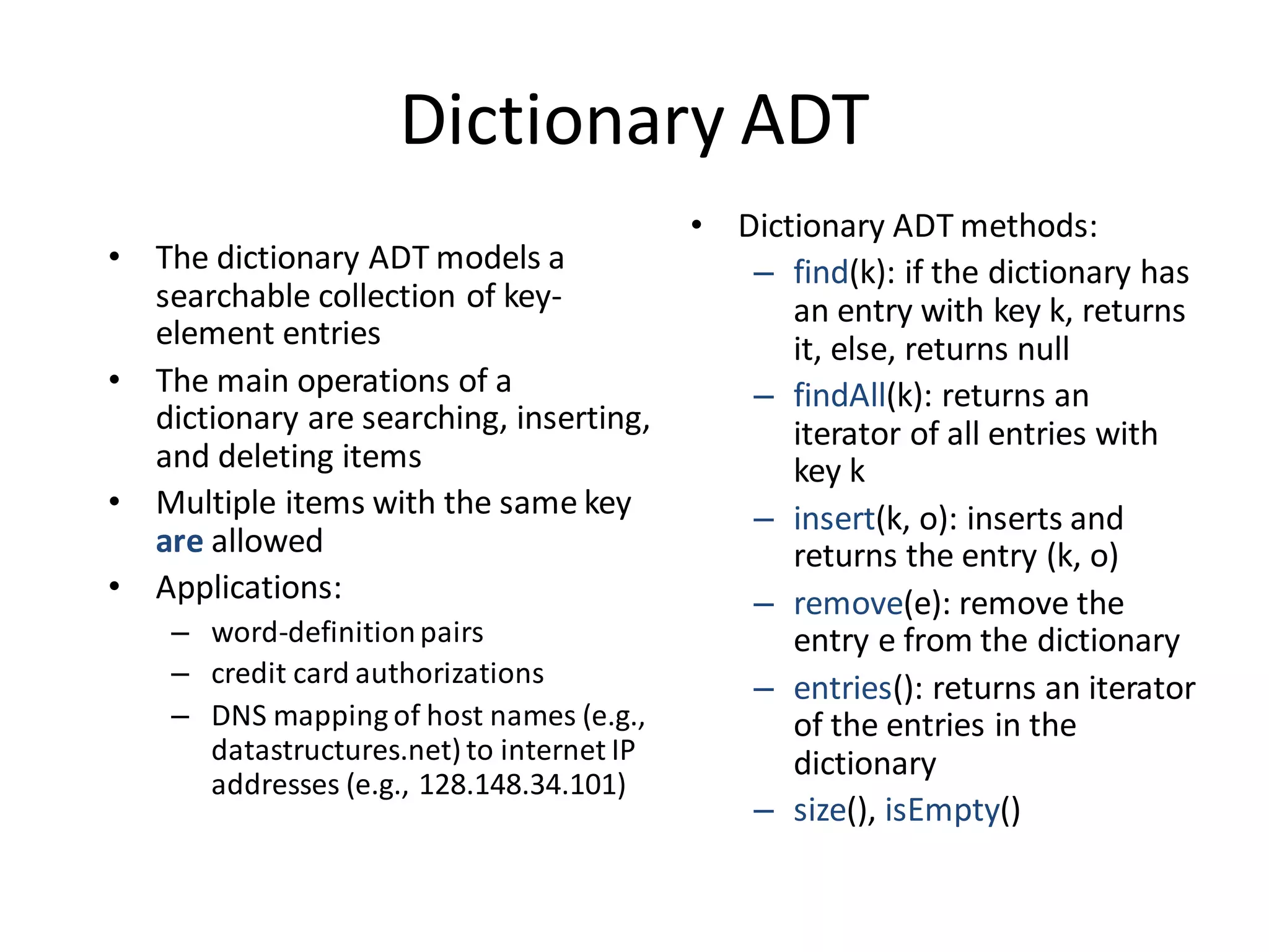 Dictionary ADT
• The dictionary ADT models a
searchable collection of key-
element entries
• The main operations of a
dictionary are searching, inserting,
and deleting items
• Multiple items with the same key
are allowed
• Applications:
– word-definitionpairs
– credit card authorizations
– DNS mapping of host names (e.g.,
datastructures.net) to internet IP
addresses (e.g., 128.148.34.101)
• Dictionary ADT methods:
– find(k): if the dictionary has
an entry with key k, returns
it, else, returns null
– findAll(k): returns an
iterator of all entries with
key k
– insert(k, o): inserts and
returns the entry (k, o)
– remove(e): remove the
entry e from the dictionary
– entries(): returns an iterator
of the entries in the
dictionary
– size(), isEmpty()
 