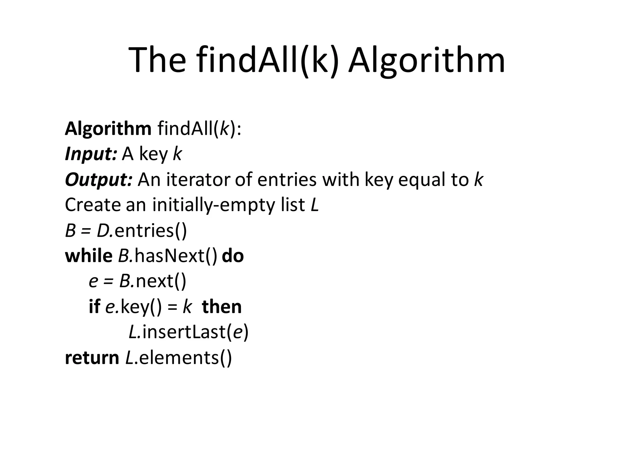 The findAll(k) Algorithm
Algorithm findAll(k):
Input: A key k
Output: An iterator of entries with key equal to k
Create an initially-empty list L
B = D.entries()
while B.hasNext() do
e = B.next()
if e.key() = k then
L.insertLast(e)
return L.elements()
 