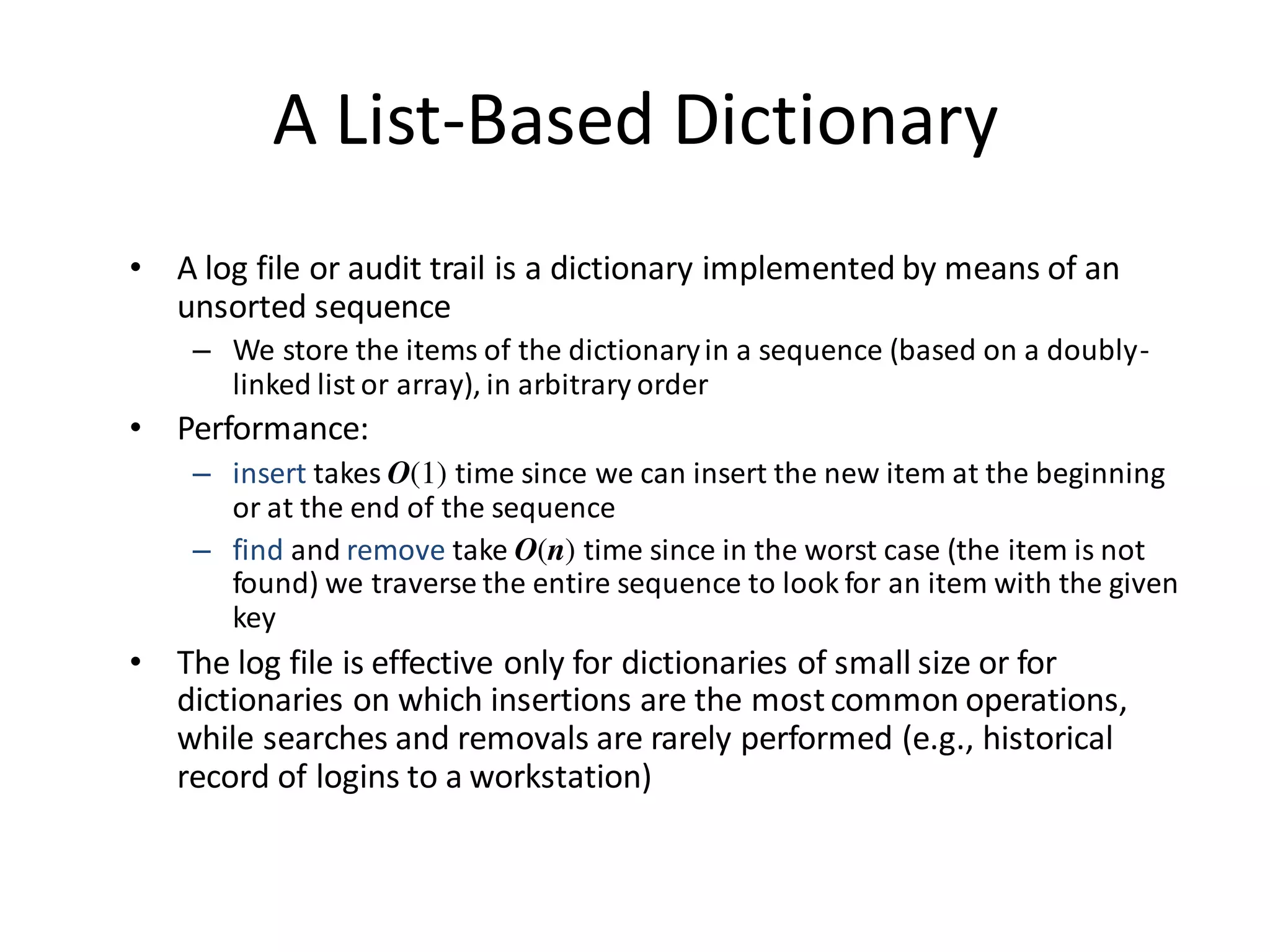 A List-Based Dictionary
• A log file or audit trail is a dictionary implemented by means of an
unsorted sequence
– We store the items of the dictionaryin a sequence (based on a doubly-
linked list or array), in arbitrary order
• Performance:
– insert takes O(1) time since we can insert the new item at the beginning
or at the end of the sequence
– find and remove take O(n) time since in the worst case (the item is not
found) we traverse the entire sequence to look for an item with the given
key
• The log file is effective only for dictionaries of small size or for
dictionaries on which insertions are the mostcommon operations,
while searches and removals are rarely performed (e.g., historical
record of logins to a workstation)
 