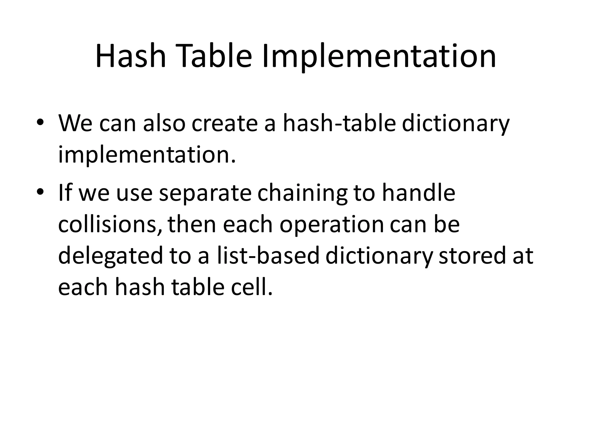Hash Table Implementation
• We can also create a hash-table dictionary
implementation.
• If we use separate chaining to handle
collisions,then each operation can be
delegated to a list-based dictionary stored at
each hash table cell.
 