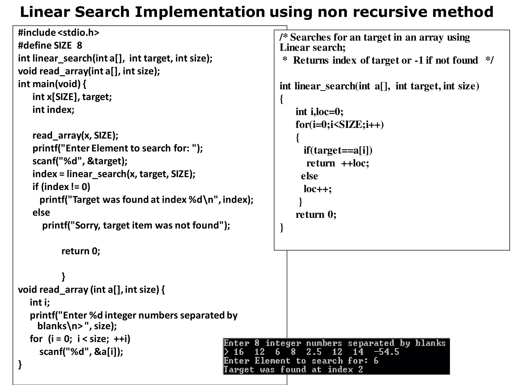 Linear Search Implementation using non recursive method
#include<stdio.h>
#define SIZE 8
int linear_search(int a[], int target, int size);
void read_array(int a[], int size);
int main(void) {
int x[SIZE], target;
int index;
read_array(x, SIZE);
printf("EnterElement to search for: ");
scanf("%d", &target);
index = linear_search(x, target, SIZE);
if (index!= 0)
printf("Target was found at index %dn",index);
else
printf("Sorry, target item was not found");
return 0;
}
void read_array (int a[],int size) {
int i;
printf("Enter %d integer numbers separated by
blanksn> ", size);
for (i = 0; i < size; ++i)
scanf("%d", &a[i]);
}
/* Searches for an target in an array using
Linear search;
* Returns index of target or -1 if not found */
int linear_search(int a[], int target, int size)
{
int i,loc=0;
for(i=0;i<SIZE;i++)
{
if(target==a[i])
return ++loc;
else
loc++;
}
return 0;
}
 