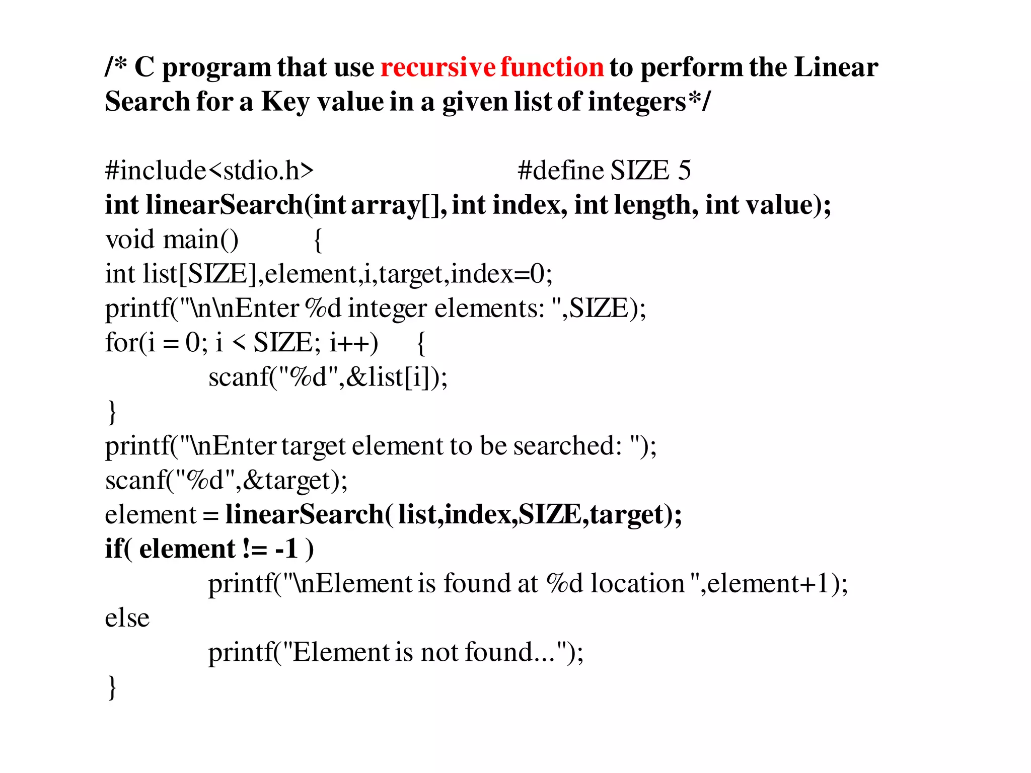 /* C program that use recursivefunction to perform the Linear
Search for a Key value in a given listof integers*/
#include<stdio.h> #define SIZE 5
int linearSearch(intarray[], int index, int length, int value);
void main() {
int list[SIZE],element,i,target,index=0;
printf("nnEnter%d integer elements: ",SIZE);
for(i = 0; i < SIZE; i++) {
scanf("%d",&list[i]);
}
printf("nEntertarget element to be searched: ");
scanf("%d",&target);
element = linearSearch(list,index,SIZE,target);
if( element != -1 )
printf("nElement is found at %d location",element+1);
else
printf("Element is not found...");
}
 