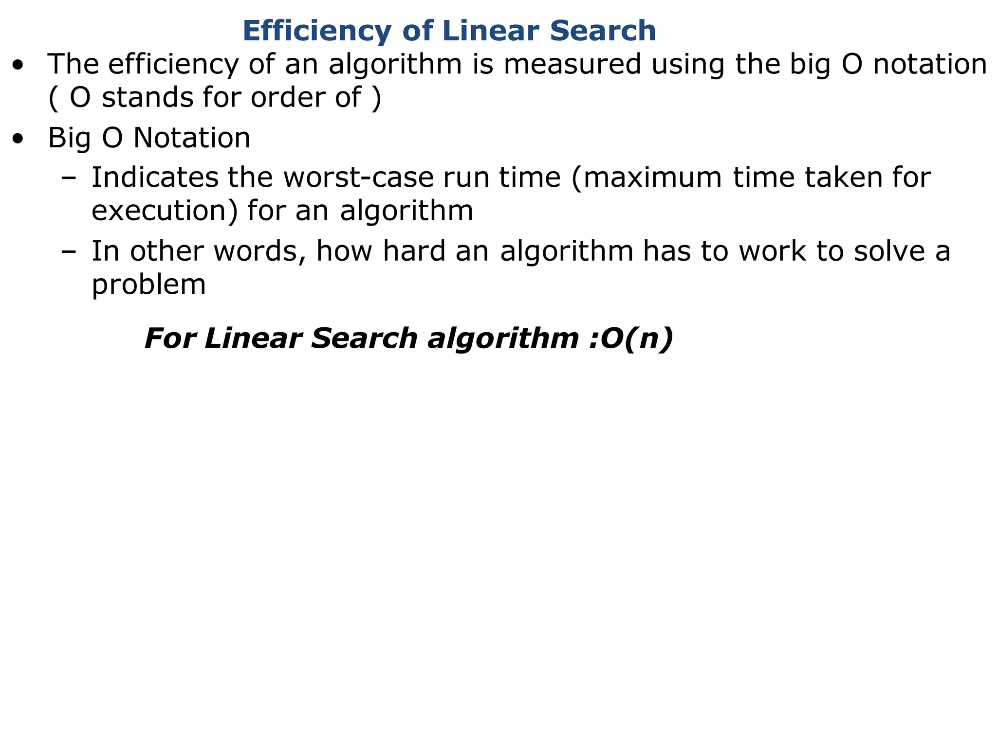 Efficiency of Linear Search
• The efficiency of an algorithm is measured using the big O notation
( O stands for order of )
• Big O Notation
– Indicates the worst-case run time (maximum time taken for
execution) for an algorithm
– In other words, how hard an algorithm has to work to solve a
problem
For Linear Search algorithm :O(n)
 
