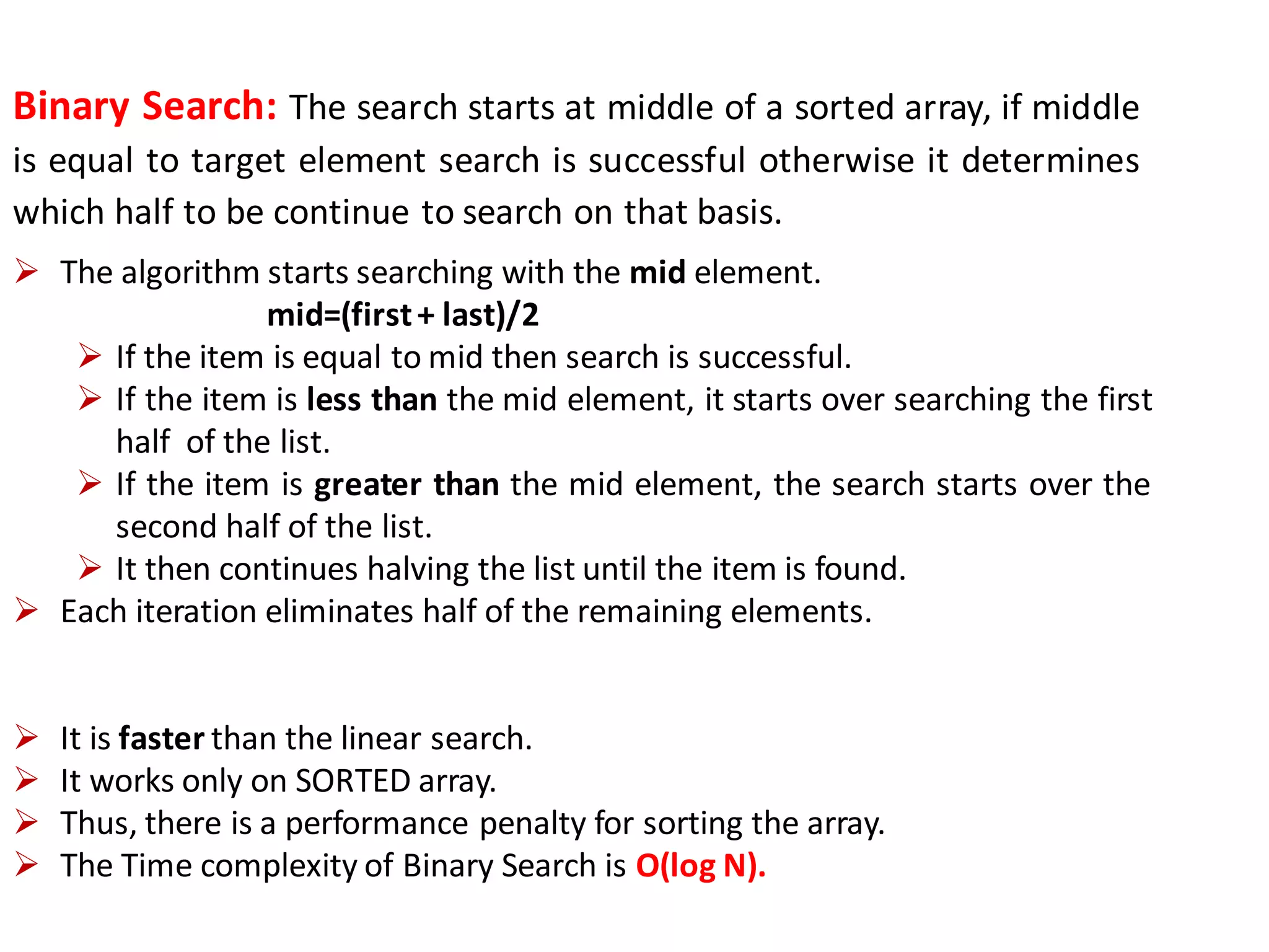 Binary Search: The search starts at middle of a sorted array, if middle
is equal to target element search is successful otherwise it determines
which half to be continue to search on that basis.
 The algorithm starts searching with the mid element.
mid=(first+ last)/2
 If the item is equal to mid then search is successful.
 If the item is less than the mid element, it starts over searching the first
half of the list.
 If the item is greater than the mid element, the search starts over the
second half of the list.
 It then continues halving the list until the item is found.
 Each iteration eliminates half of the remaining elements.
 It is faster than the linear search.
 It works only on SORTED array.
 Thus, there is a performance penalty for sorting the array.
 The Time complexity of Binary Search is O(log N).
 