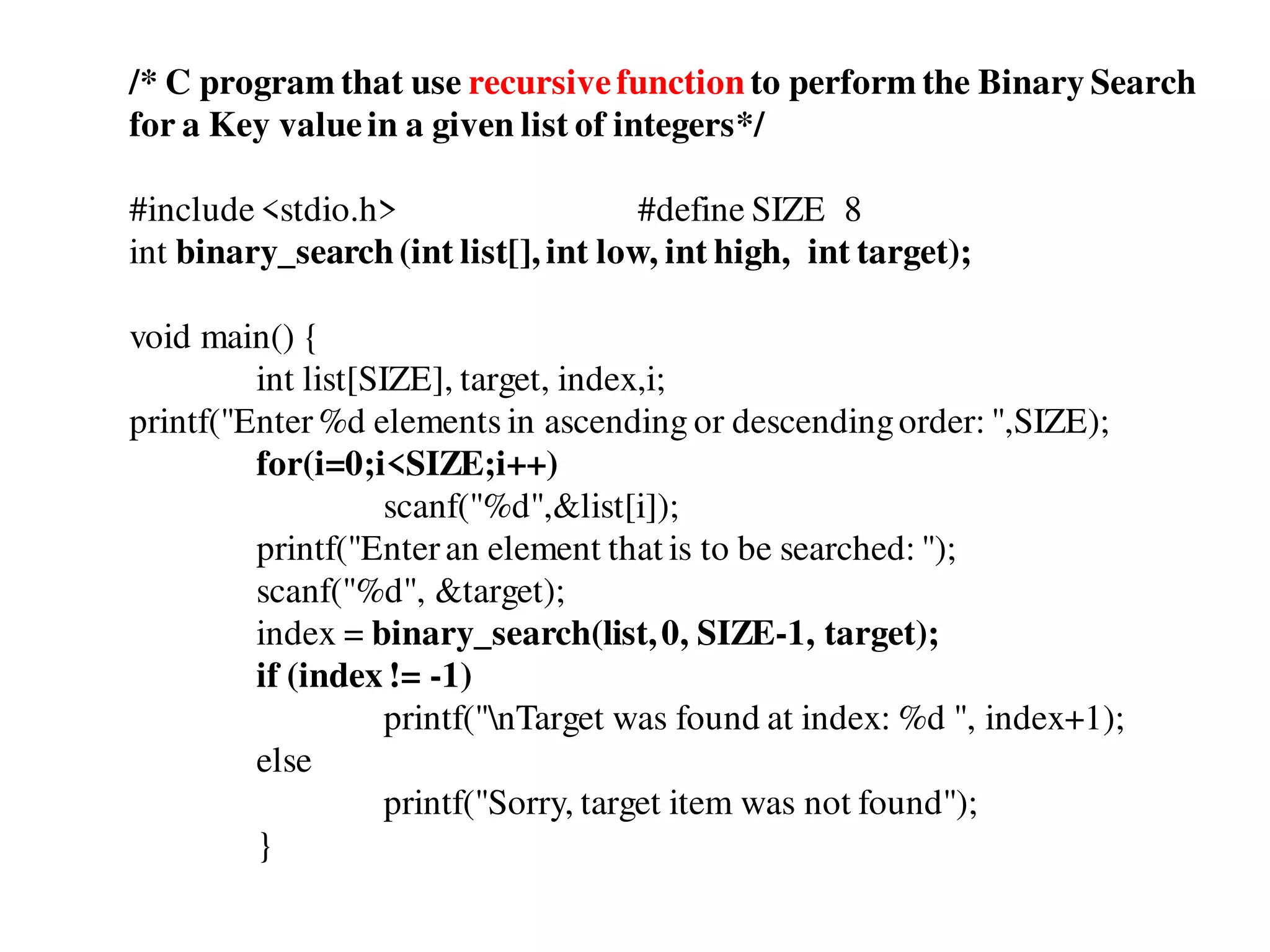 /* C program that use recursivefunction to perform the Binary Search
for a Key valuein a given list of integers*/
#include<stdio.h> #define SIZE 8
int binary_search(int list[], int low, int high, int target);
void main() {
int list[SIZE], target, index,i;
printf("Enter%d elements in ascending or descendingorder: ",SIZE);
for(i=0;i<SIZE;i++)
scanf("%d",&list[i]);
printf("Enteran element that is to be searched: ");
scanf("%d", &target);
index = binary_search(list,0, SIZE-1, target);
if (index != -1)
printf("nTarget was found at index: %d ", index+1);
else
printf("Sorry, target item was not found");
}
 