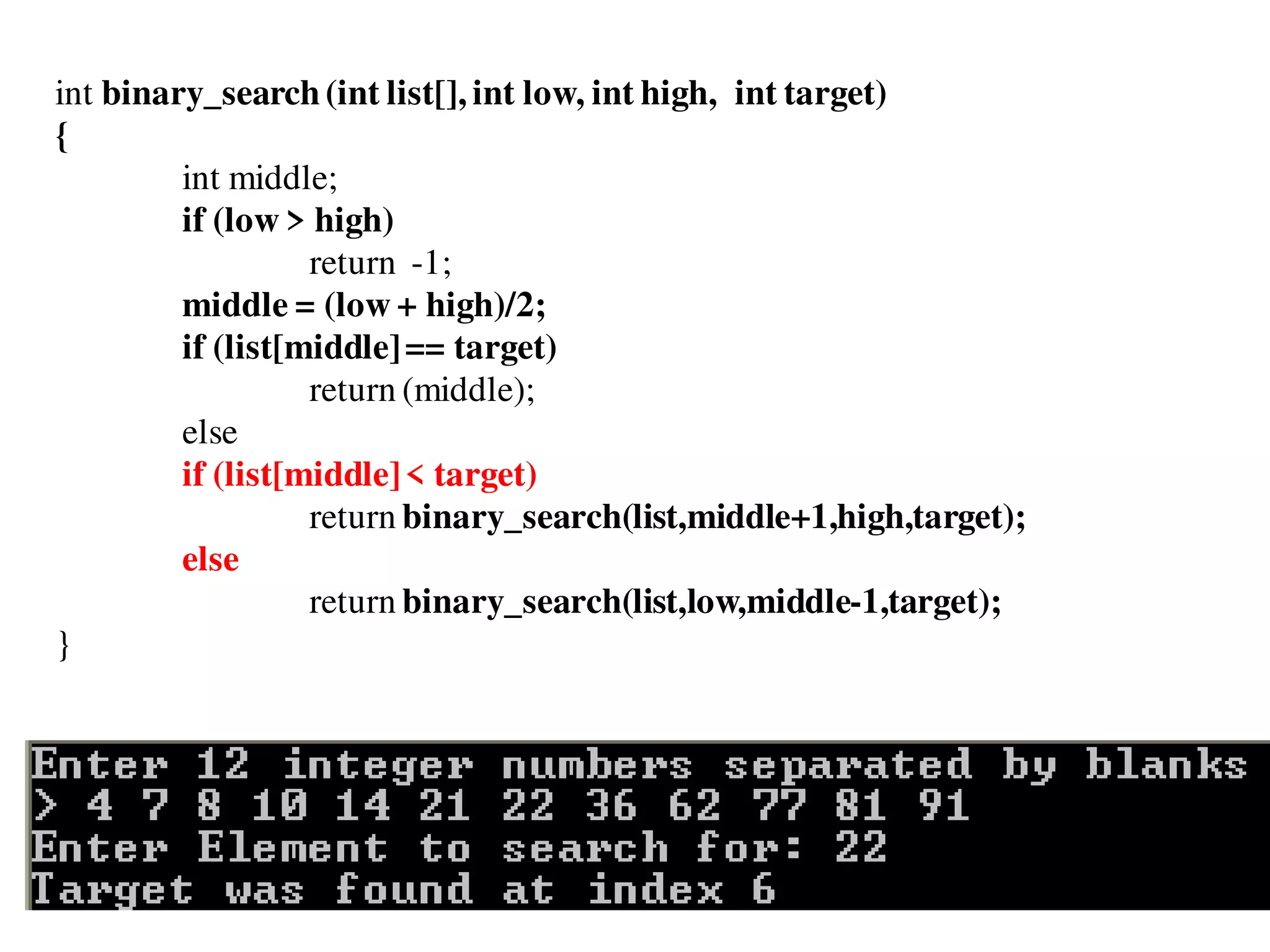 int binary_search(int list[], int low, int high, int target)
{
int middle;
if (low > high)
return -1;
middle = (low + high)/2;
if (list[middle]== target)
return (middle);
else
if (list[middle]< target)
return binary_search(list,middle+1,high,target);
else
return binary_search(list,low,middle-1,target);
}
 
