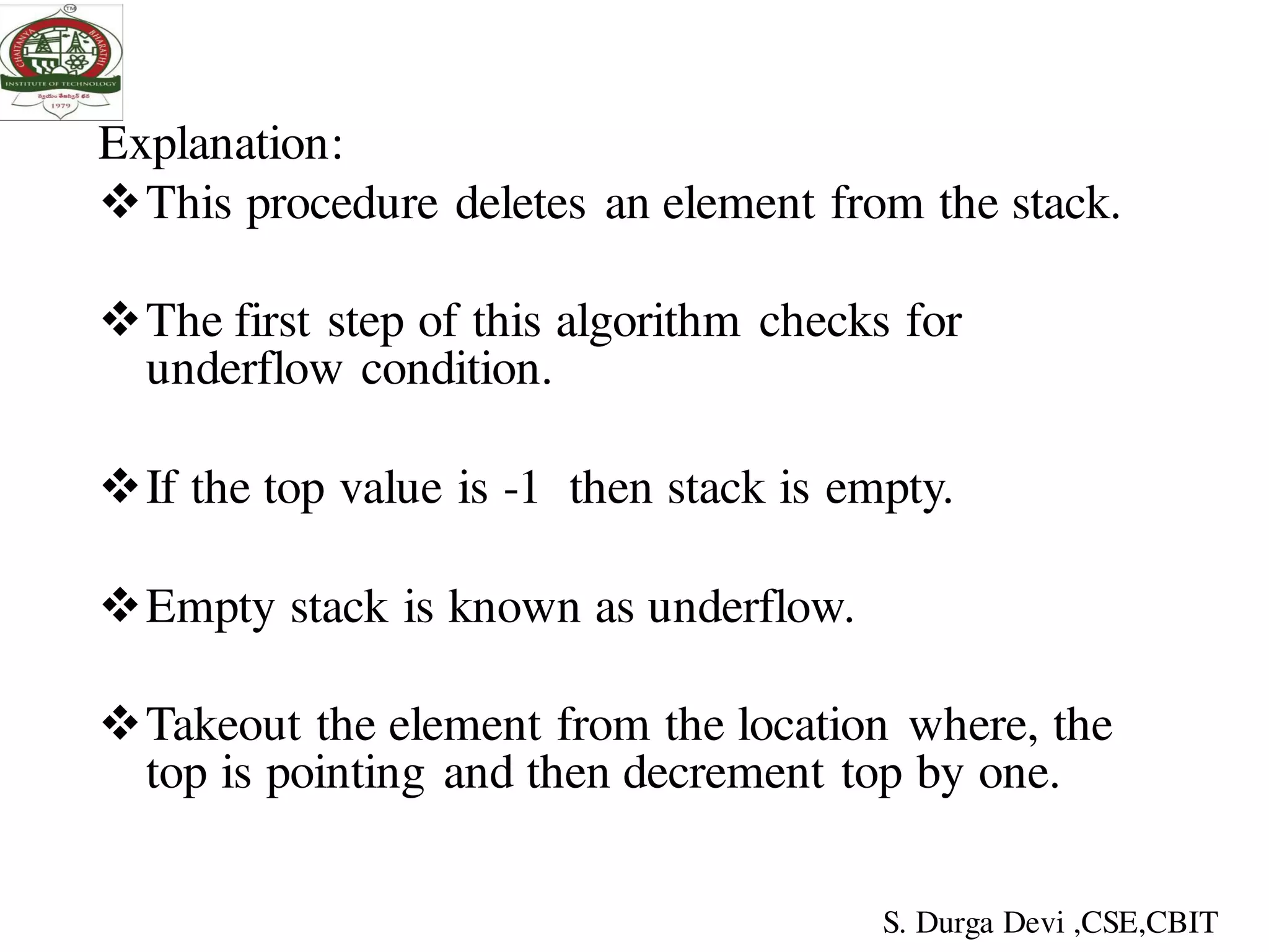 Explanation:
This procedure deletes an element from the stack.
The first step of this algorithm checks for
underflow condition.
If the top value is -1 then stack is empty.
Empty stack is known as underflow.
Takeout the element from the location where, the
top is pointing and then decrement top by one.
S. Durga Devi ,CSE,CBIT
 