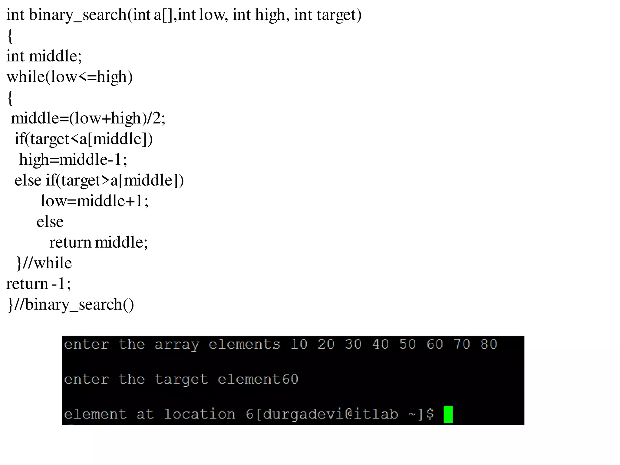 int binary_search(int a[],int low, int high, int target)
{
int middle;
while(low<=high)
{
middle=(low+high)/2;
if(target<a[middle])
high=middle-1;
else if(target>a[middle])
low=middle+1;
else
return middle;
}//while
return -1;
}//binary_search()
 