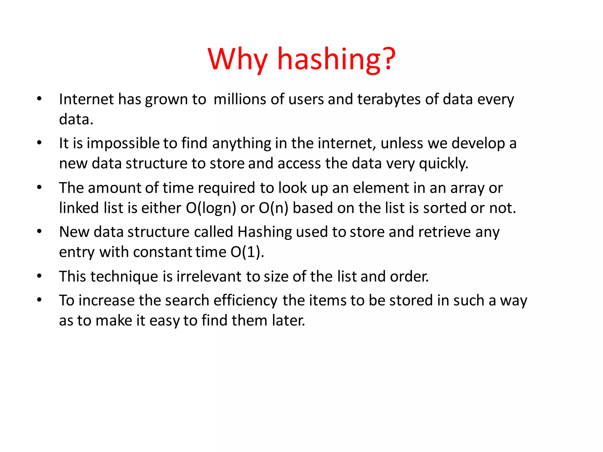 Why hashing?
• Internet has grown to millions of users and terabytes of data every
data.
• It is impossible to find anything in the internet, unless we develop a
new data structure to store and access the data very quickly.
• The amount of time required to look up an element in an array or
linked list is either O(logn) or O(n) based on the list is sorted or not.
• New data structure called Hashing used to store and retrieve any
entry with constanttime O(1).
• This technique is irrelevant to size of the list and order.
• To increase the search efficiency the items to be stored in such a way
as to make it easy to find them later.
 