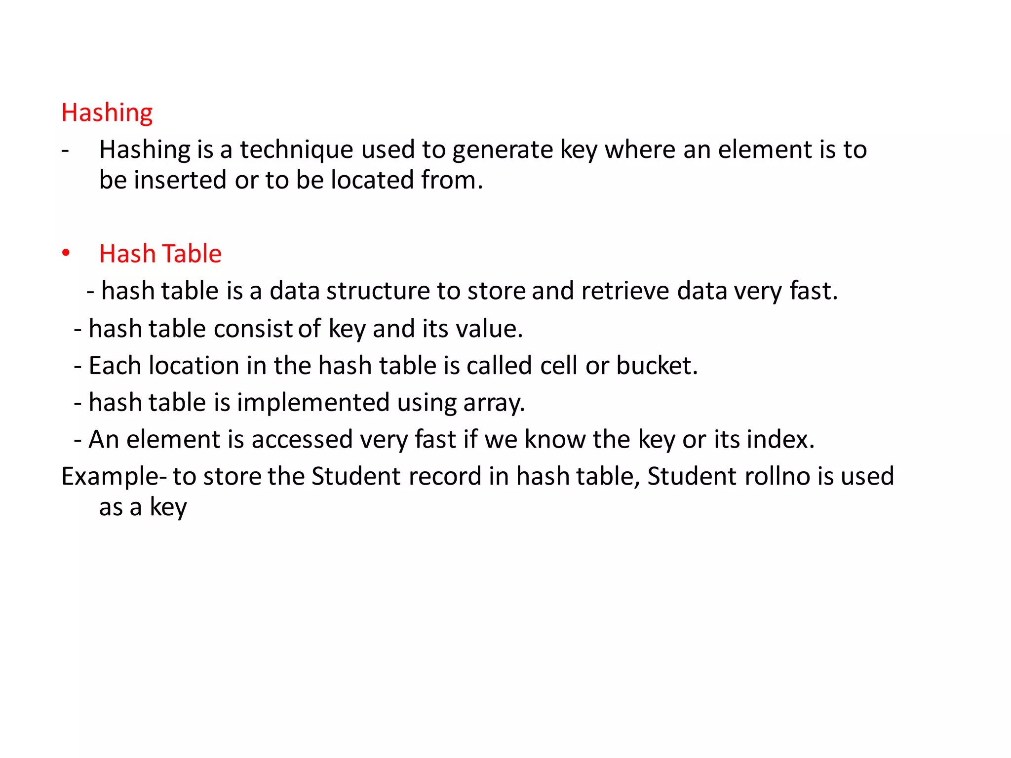 Hashing
- Hashing is a technique used to generate key where an element is to
be inserted or to be located from.
• Hash Table
- hash table is a data structure to store and retrieve data very fast.
- hash table consistof key and its value.
- Each location in the hash table is called cell or bucket.
- hash table is implemented using array.
- An element is accessed very fast if we know the key or its index.
Example- to store the Student record in hash table, Student rollno is used
as a key
 