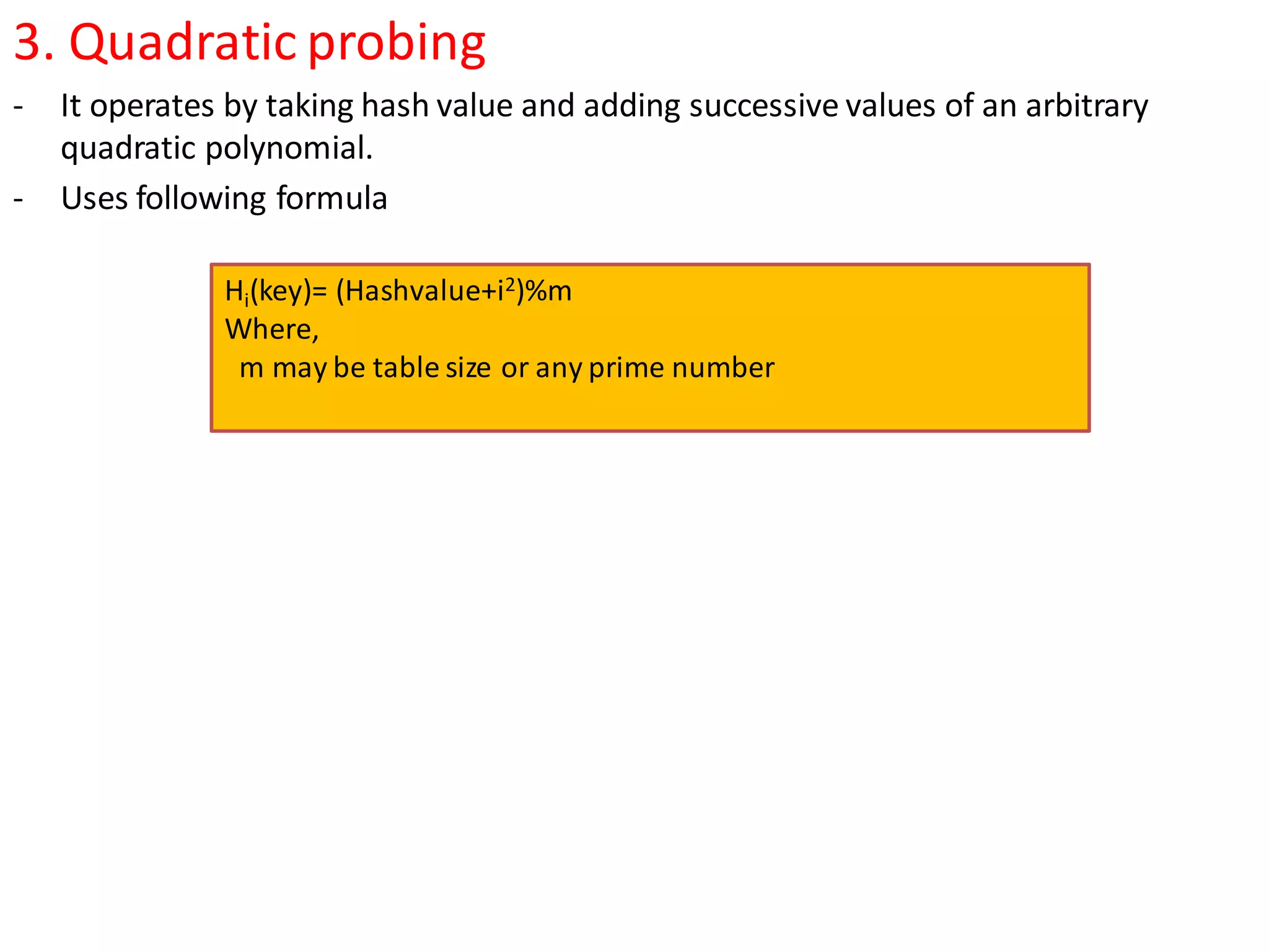 3. Quadratic probing
- It operates by taking hash value and adding successive values of an arbitrary
quadratic polynomial.
- Uses following formula
Hi(key)= (Hashvalue+i2)%m
Where,
m may be table size or any prime number
 
