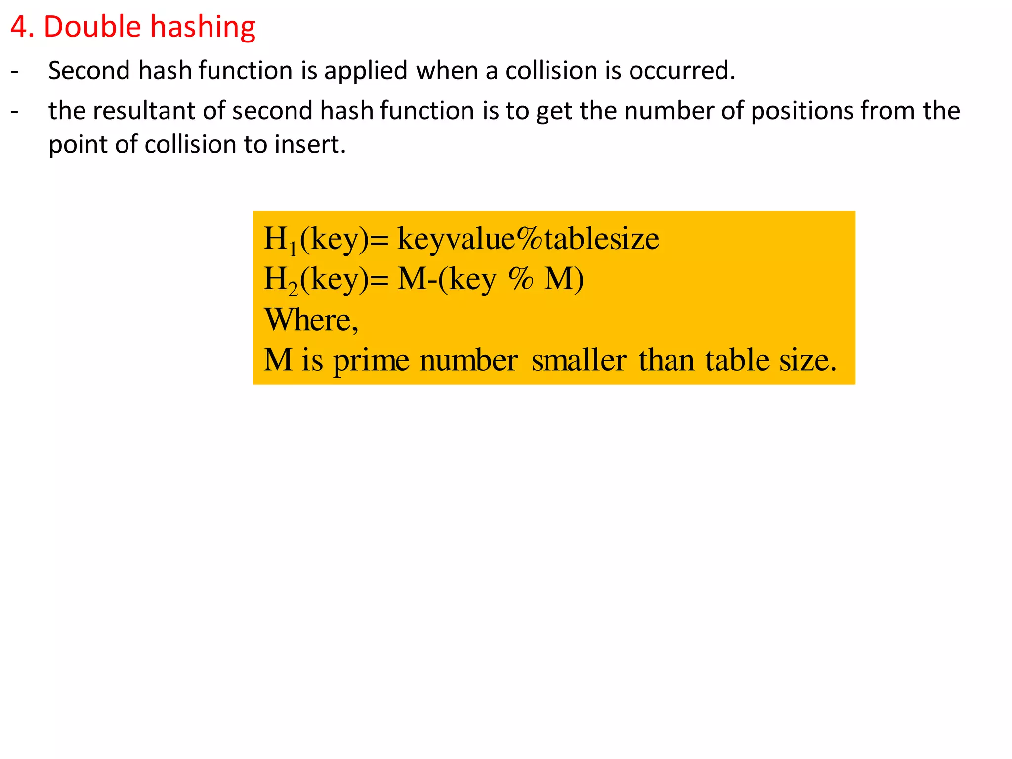 4. Double hashing
- Second hash function is applied when a collision is occurred.
- the resultant of second hash function is to get the number of positions from the
point of collision to insert.
H1(key)= keyvalue%tablesize
H2(key)= M-(key % M)
Where,
M is prime number smaller than table size.
 