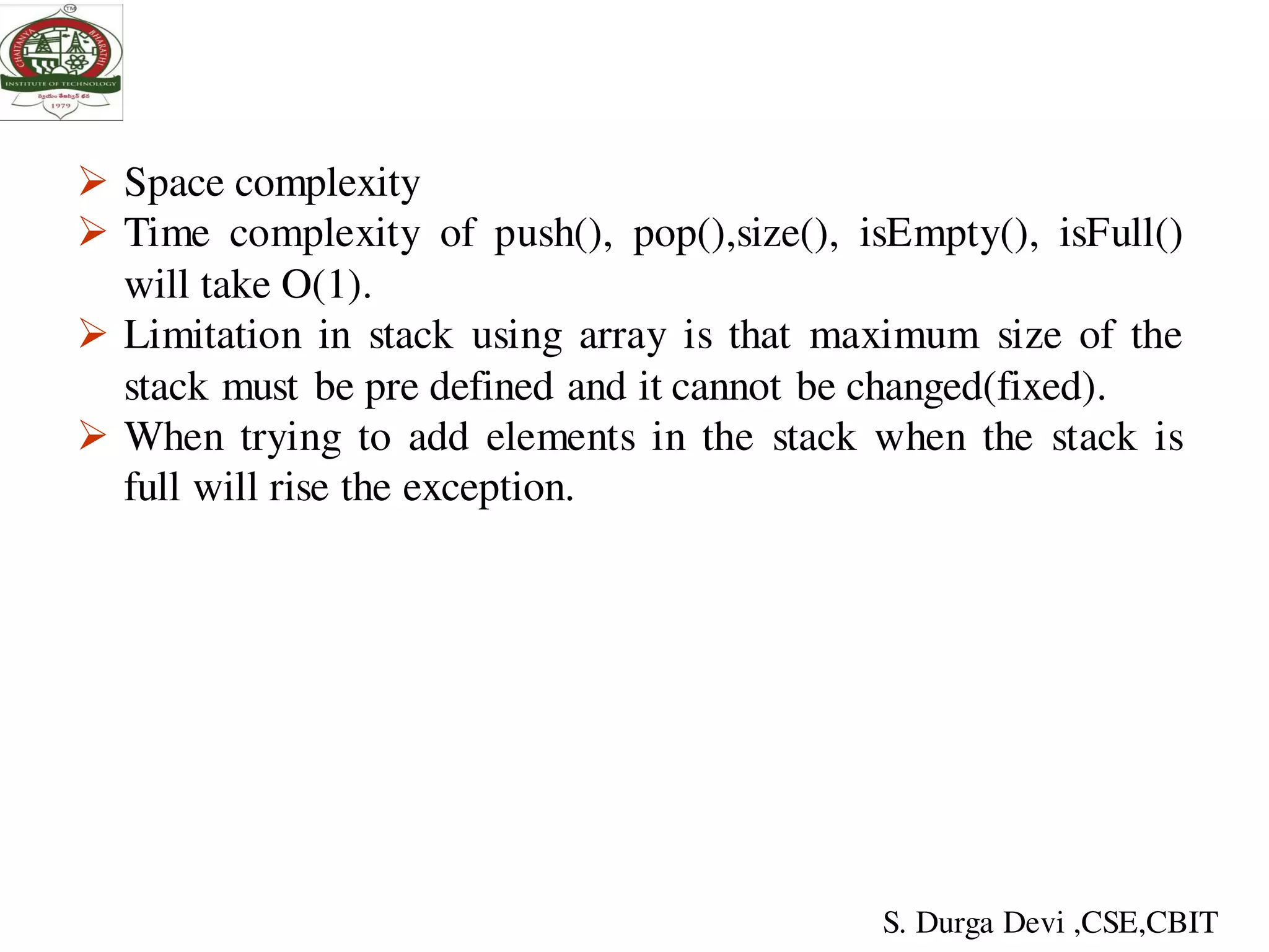  Space complexity
 Time complexity of push(), pop(),size(), isEmpty(), isFull()
will take O(1).
 Limitation in stack using array is that maximum size of the
stack must be pre defined and it cannot be changed(fixed).
 When trying to add elements in the stack when the stack is
full will rise the exception.
S. Durga Devi ,CSE,CBIT
 