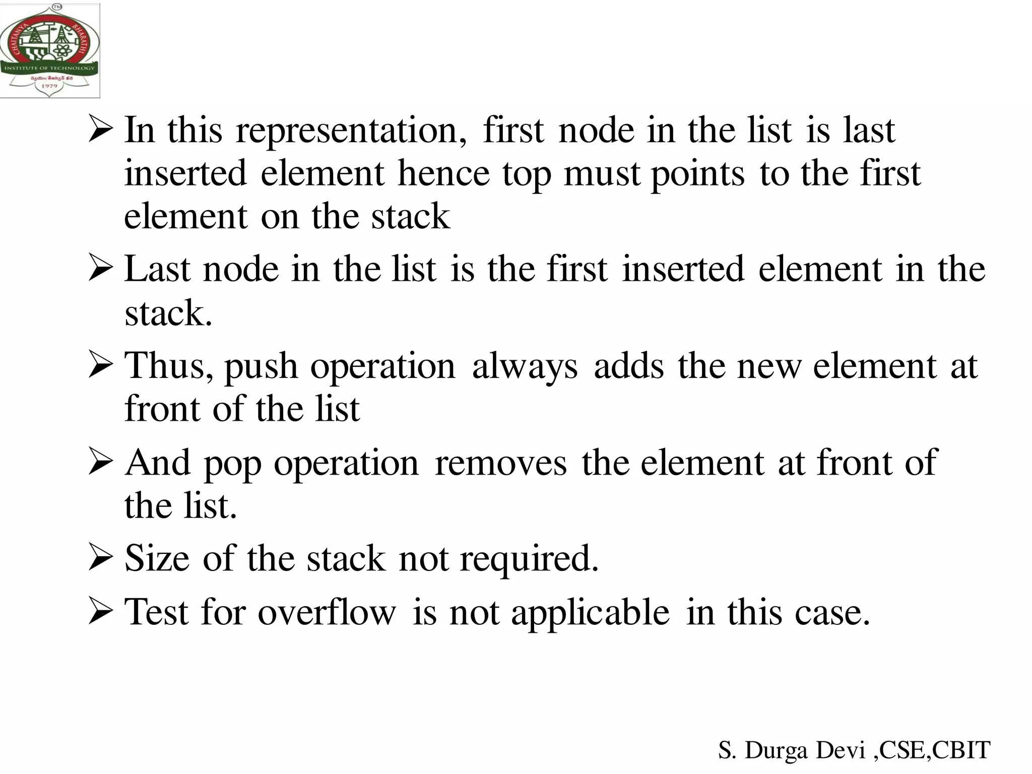  In this representation, first node in the list is last
inserted element hence top must points to the first
element on the stack
 Last node in the list is the first inserted element in the
stack.
 Thus, push operation always adds the new element at
front of the list
 And pop operation removes the element at front of
the list.
 Size of the stack not required.
 Test for overflow is not applicable in this case.
S. Durga Devi ,CSE,CBIT
 