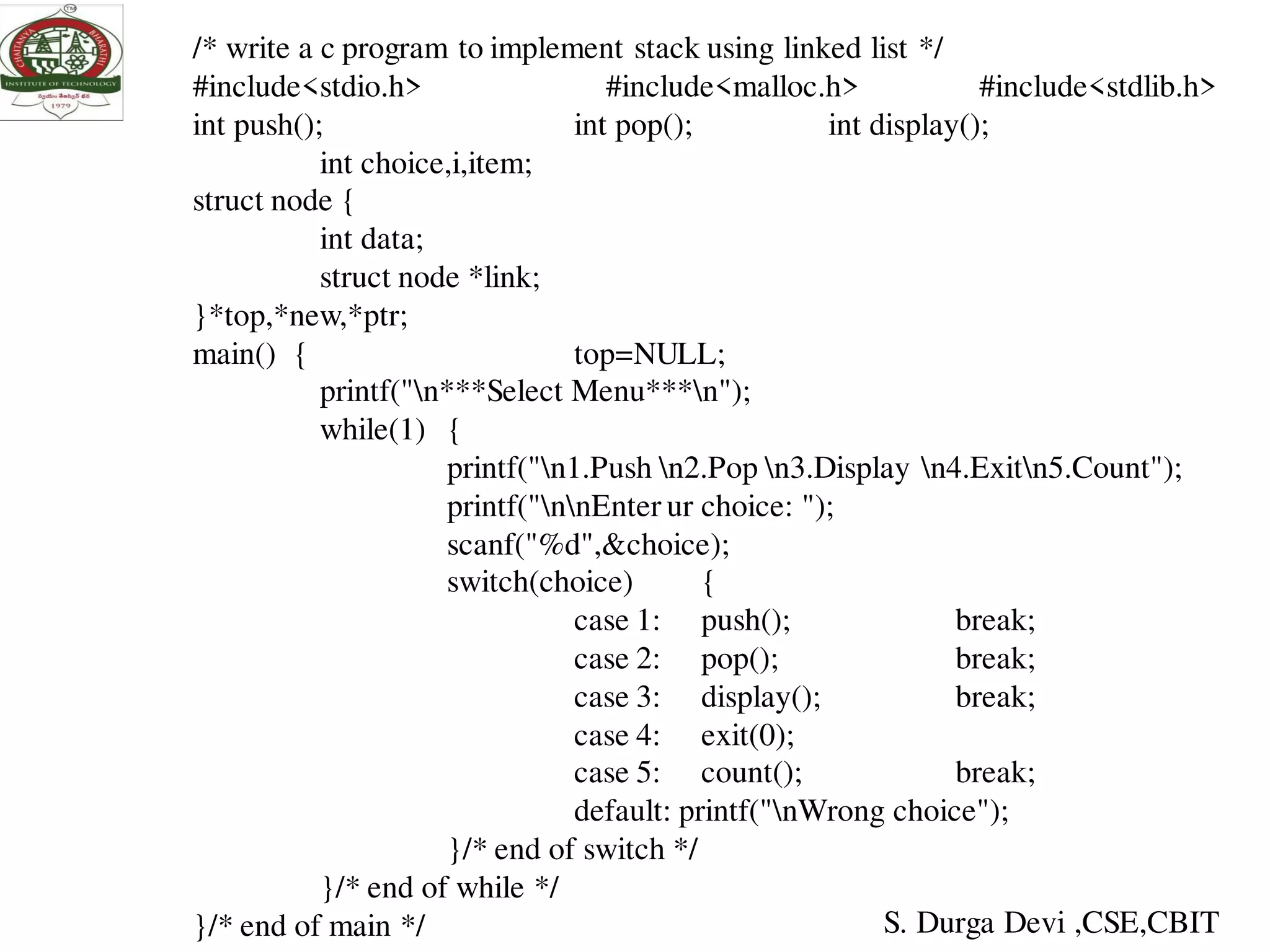 /* write a c program to implement stack using linked list */
#include<stdio.h> #include<malloc.h> #include<stdlib.h>
int push(); int pop(); int display();
int choice,i,item;
struct node {
int data;
struct node *link;
}*top,*new,*ptr;
main() { top=NULL;
printf("n***Select Menu***n");
while(1) {
printf("n1.Push n2.Pop n3.Display n4.Exitn5.Count");
printf("nnEnter ur choice: ");
scanf("%d",&choice);
switch(choice) {
case 1: push(); break;
case 2: pop(); break;
case 3: display(); break;
case 4: exit(0);
case 5: count(); break;
default: printf("nWrong choice");
}/* end of switch */
}/* end of while */
}/* end of main */ S. Durga Devi ,CSE,CBIT
 