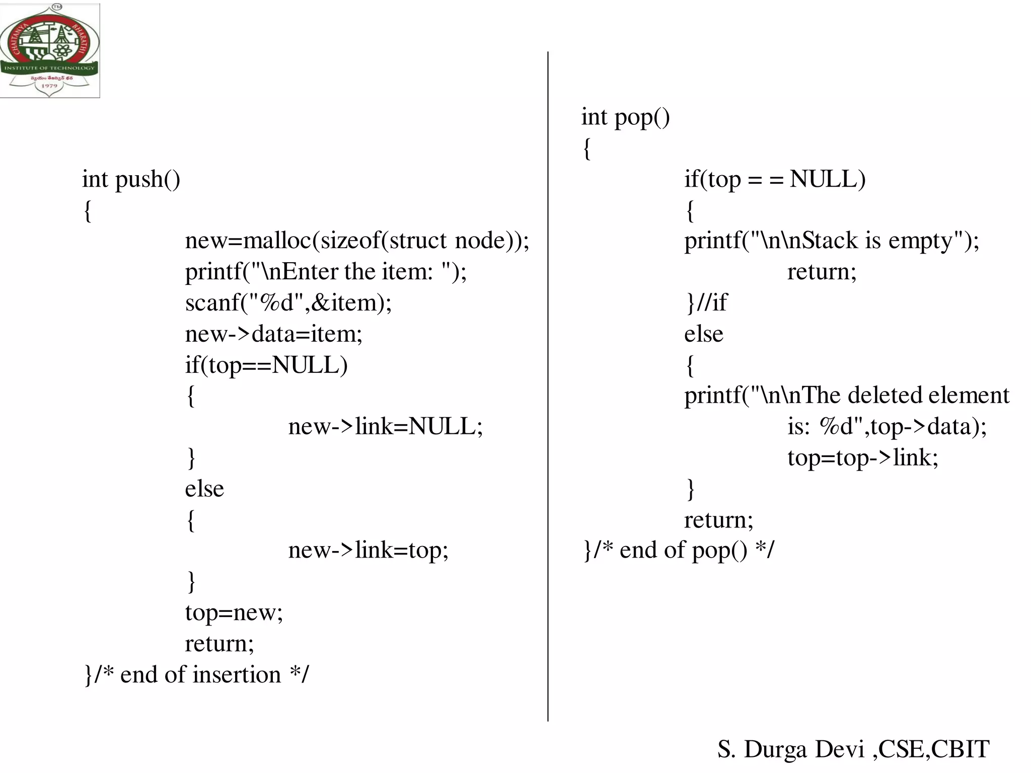 int push()
{
new=malloc(sizeof(struct node));
printf("nEnter the item: ");
scanf("%d",&item);
new->data=item;
if(top==NULL)
{
new->link=NULL;
}
else
{
new->link=top;
}
top=new;
return;
}/* end of insertion */
int pop()
{
if(top = = NULL)
{
printf("nnStack is empty");
return;
}//if
else
{
printf("nnThe deleted element
is: %d",top->data);
top=top->link;
}
return;
}/* end of pop() */
S. Durga Devi ,CSE,CBIT
 