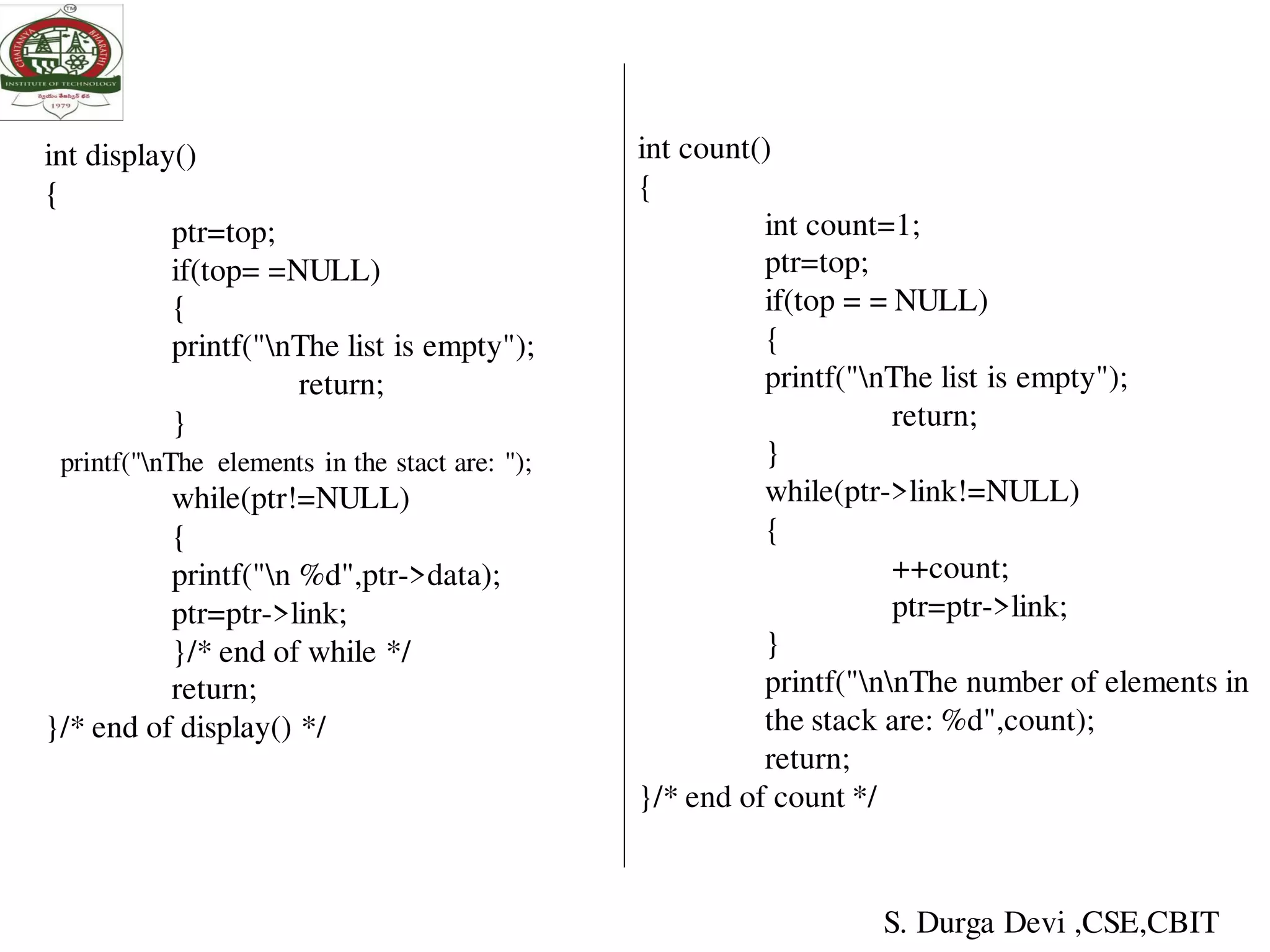 int display()
{
ptr=top;
if(top= =NULL)
{
printf("nThe list is empty");
return;
}
printf("nThe elements in the stact are: ");
while(ptr!=NULL)
{
printf("n %d",ptr->data);
ptr=ptr->link;
}/* end of while */
return;
}/* end of display() */
int count()
{
int count=1;
ptr=top;
if(top = = NULL)
{
printf("nThe list is empty");
return;
}
while(ptr->link!=NULL)
{
++count;
ptr=ptr->link;
}
printf("nnThe number of elements in
the stack are: %d",count);
return;
}/* end of count */
S. Durga Devi ,CSE,CBIT
 