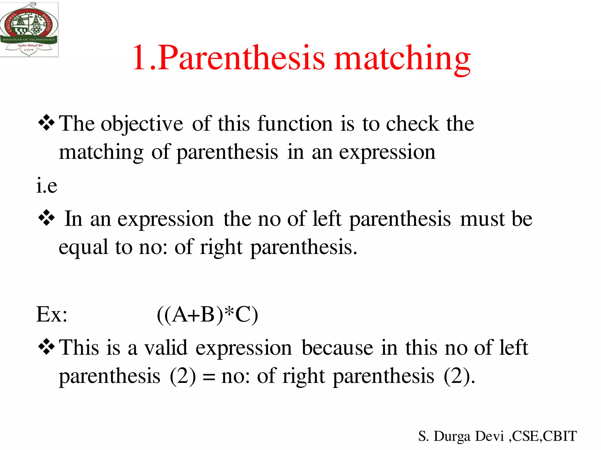 1.Parenthesis matching
The objective of this function is to check the
matching of parenthesis in an expression
i.e
 In an expression the no of left parenthesis must be
equal to no: of right parenthesis.
Ex: ((A+B)*C)
This is a valid expression because in this no of left
parenthesis (2) = no: of right parenthesis (2).
S. Durga Devi ,CSE,CBIT
 