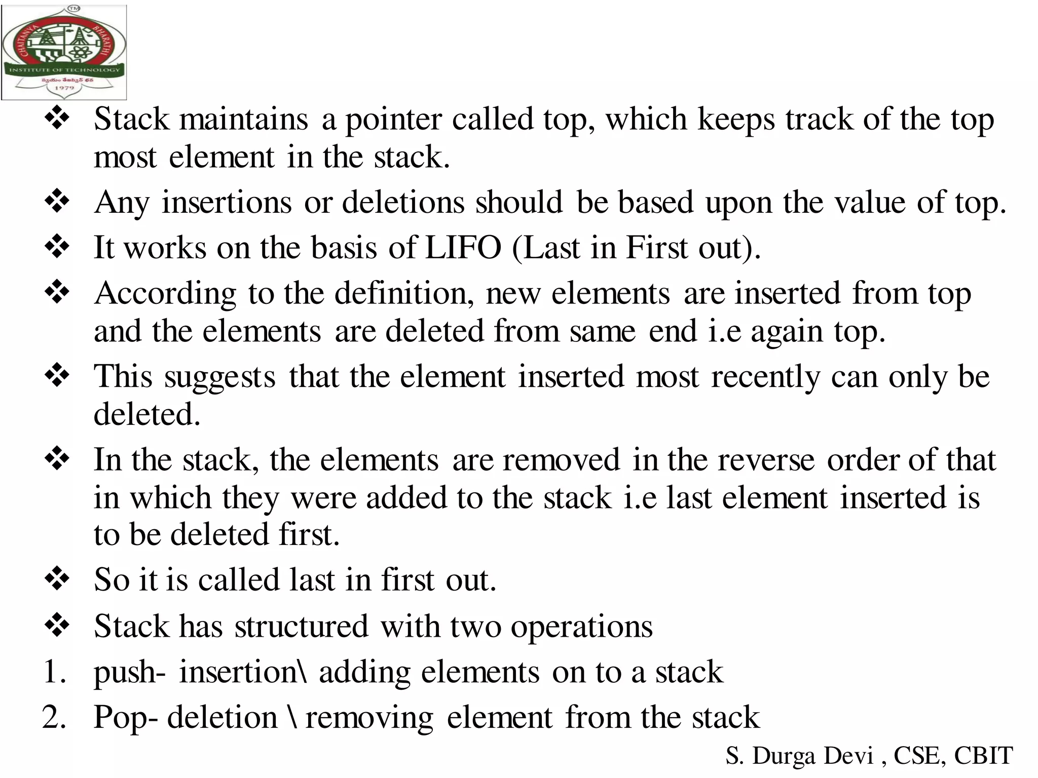  Stack maintains a pointer called top, which keeps track of the top
most element in the stack.
 Any insertions or deletions should be based upon the value of top.
 It works on the basis of LIFO (Last in First out).
 According to the definition, new elements are inserted from top
and the elements are deleted from same end i.e again top.
 This suggests that the element inserted most recently can only be
deleted.
 In the stack, the elements are removed in the reverse order of that
in which they were added to the stack i.e last element inserted is
to be deleted first.
 So it is called last in first out.
 Stack has structured with two operations
1. push- insertion adding elements on to a stack
2. Pop- deletion  removing element from the stack
S. Durga Devi , CSE, CBIT
 