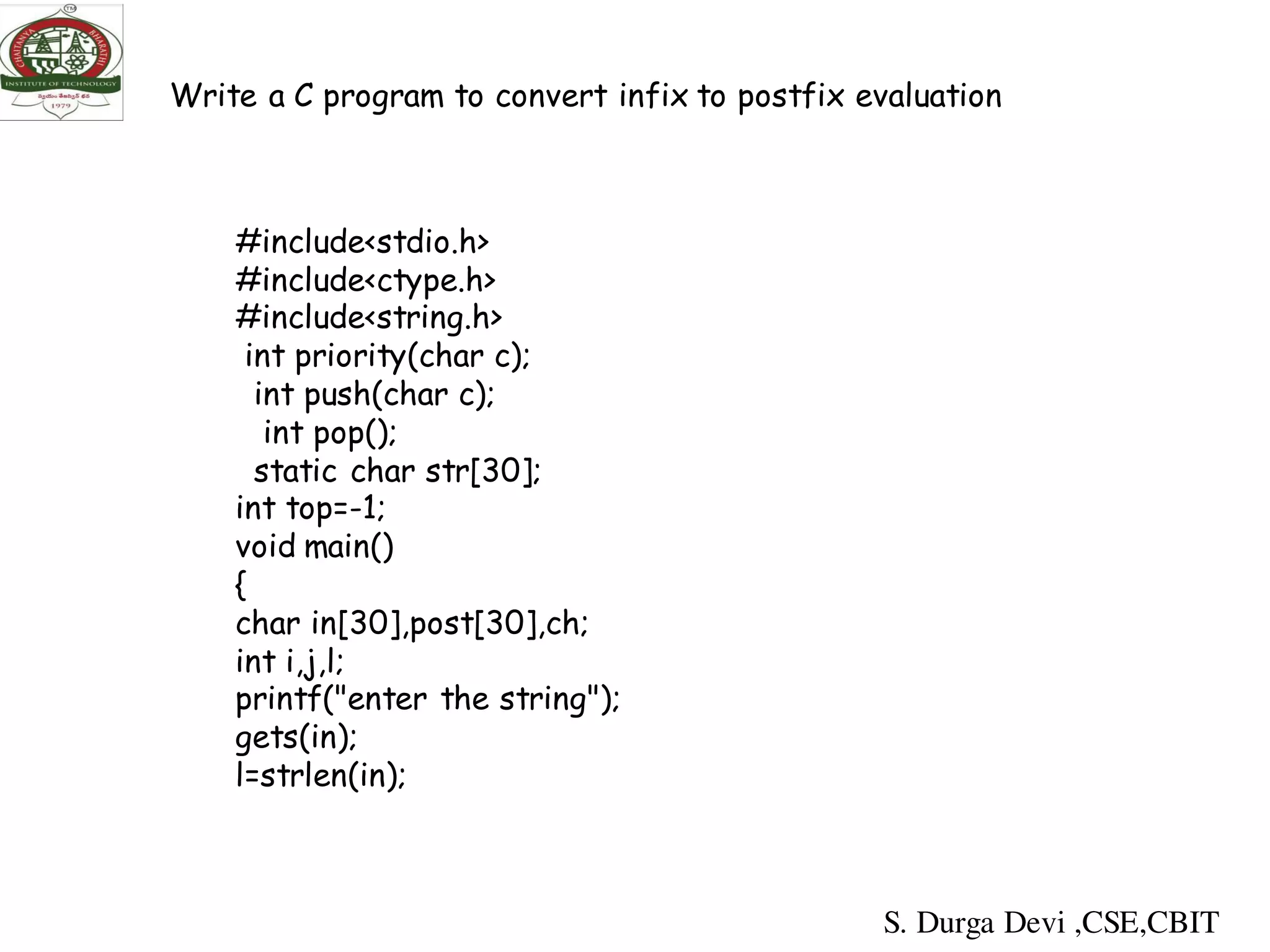 #include<stdio.h>
#include<ctype.h>
#include<string.h>
int priority(char c);
int push(char c);
int pop();
static char str[30];
int top=-1;
void main()
{
char in[30],post[30],ch;
int i,j,l;
printf("enter the string");
gets(in);
l=strlen(in);
Write a C program to convert infix to postfix evaluation
S. Durga Devi ,CSE,CBIT
 