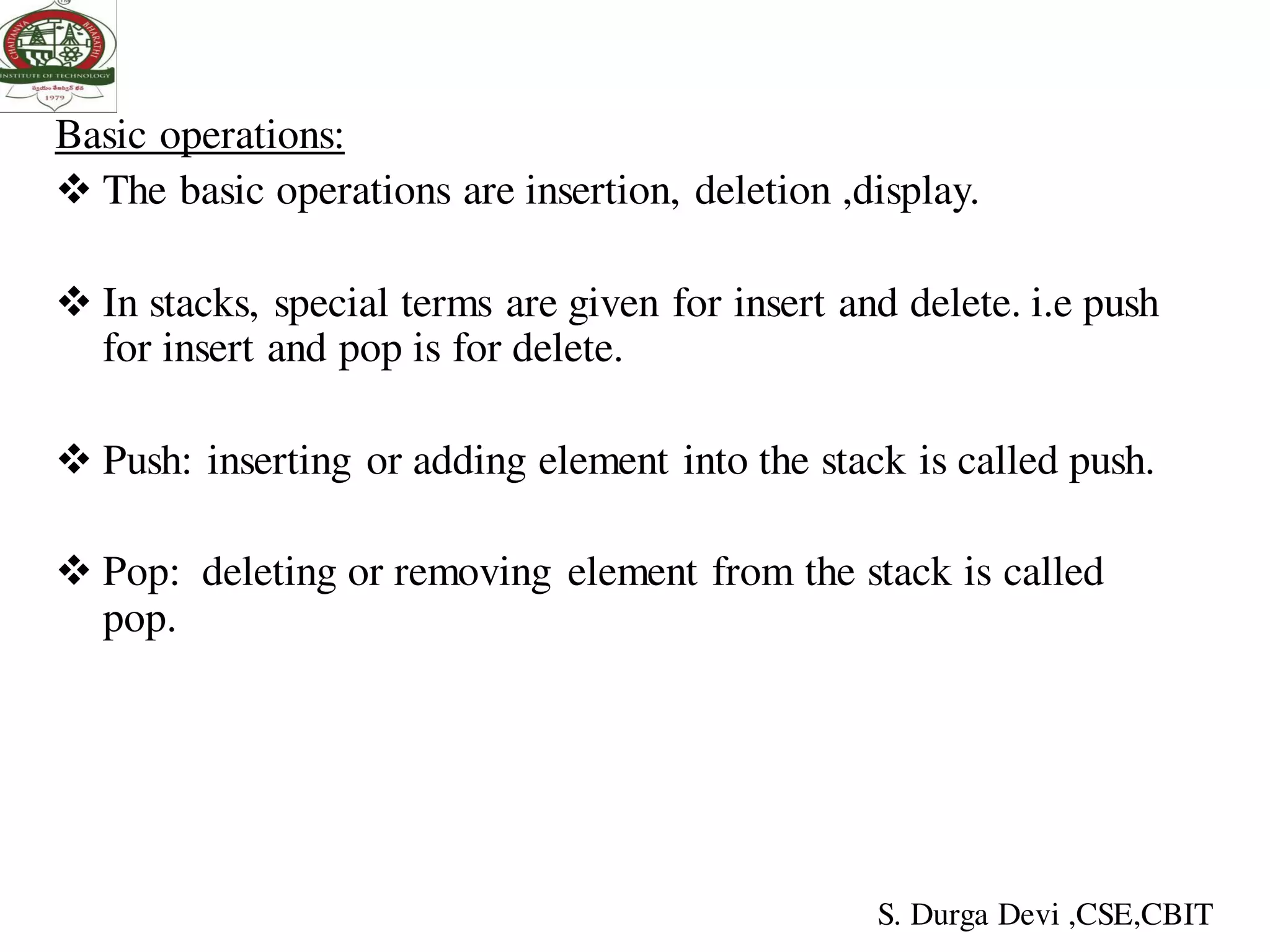 Basic operations:
 The basic operations are insertion, deletion ,display.
 In stacks, special terms are given for insert and delete. i.e push
for insert and pop is for delete.
 Push: inserting or adding element into the stack is called push.
 Pop: deleting or removing element from the stack is called
pop.
S. Durga Devi ,CSE,CBIT
 
