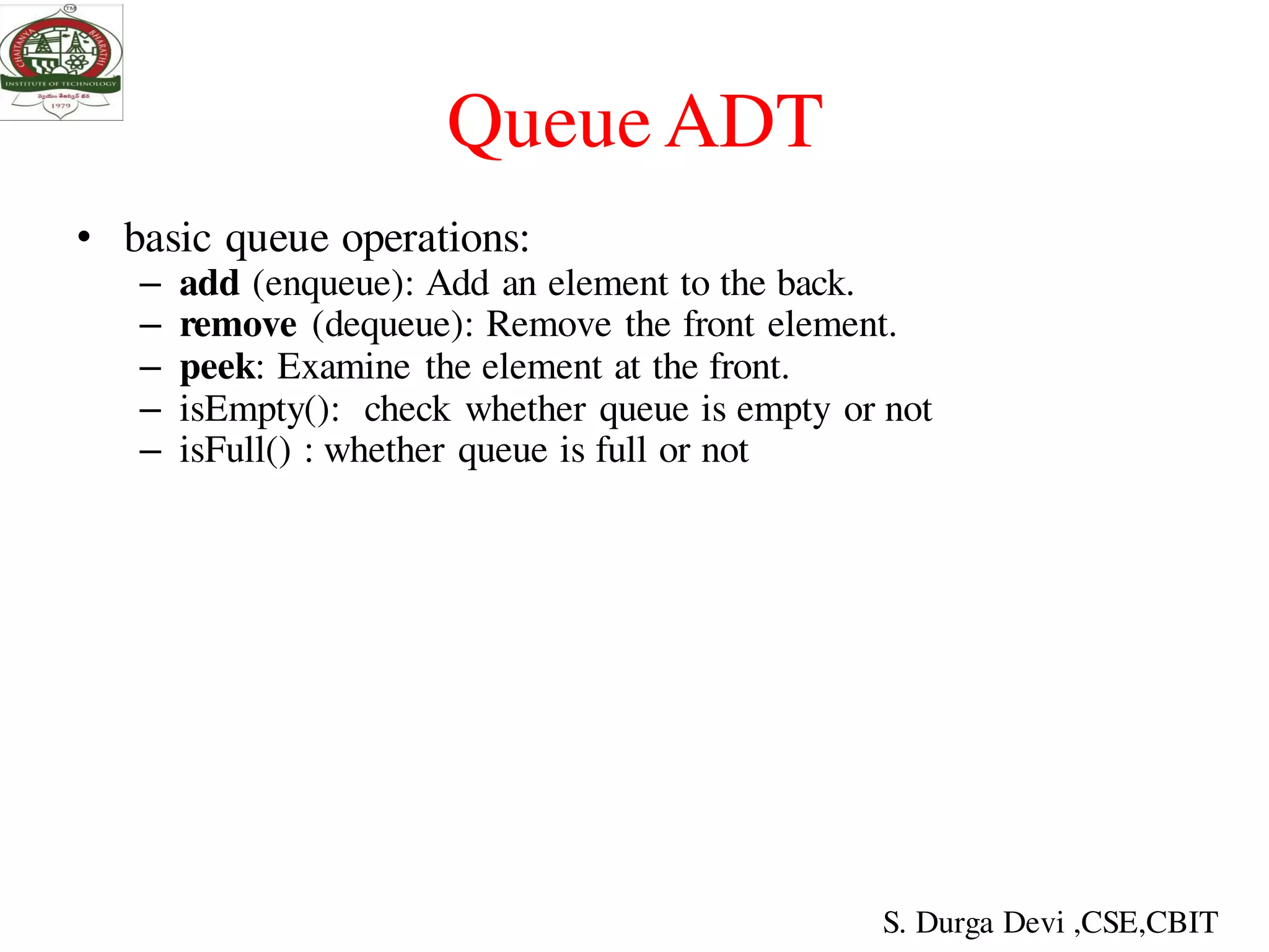 QueueADT
• basic queue operations:
– add (enqueue): Add an element to the back.
– remove (dequeue): Remove the front element.
– peek: Examine the element at the front.
– isEmpty(): check whether queue is empty or not
– isFull() : whether queue is full or not
S. Durga Devi ,CSE,CBIT
 
