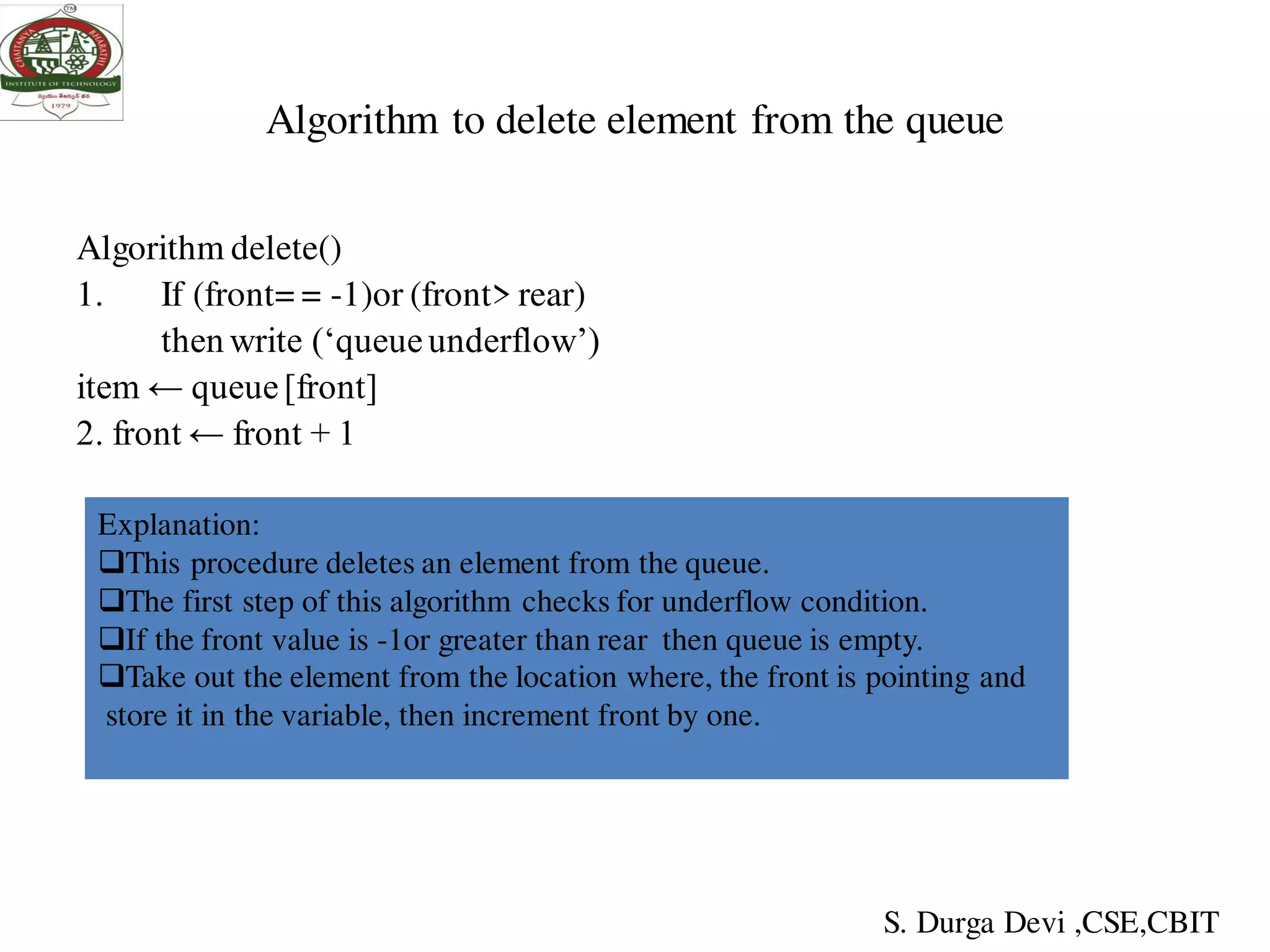Algorithm to delete element from the queue
Algorithm delete()
1. If (front= = -1)or (front> rear)
then write (‘queueunderflow’)
item ← queue[front]
2. front ← front + 1
Explanation:
This procedure deletes an element from the queue.
The first step of this algorithm checks for underflow condition.
If the front value is -1or greater than rear then queue is empty.
Take out the element from the location where, the front is pointing and
store it in the variable, then increment front by one.
S. Durga Devi ,CSE,CBIT
 