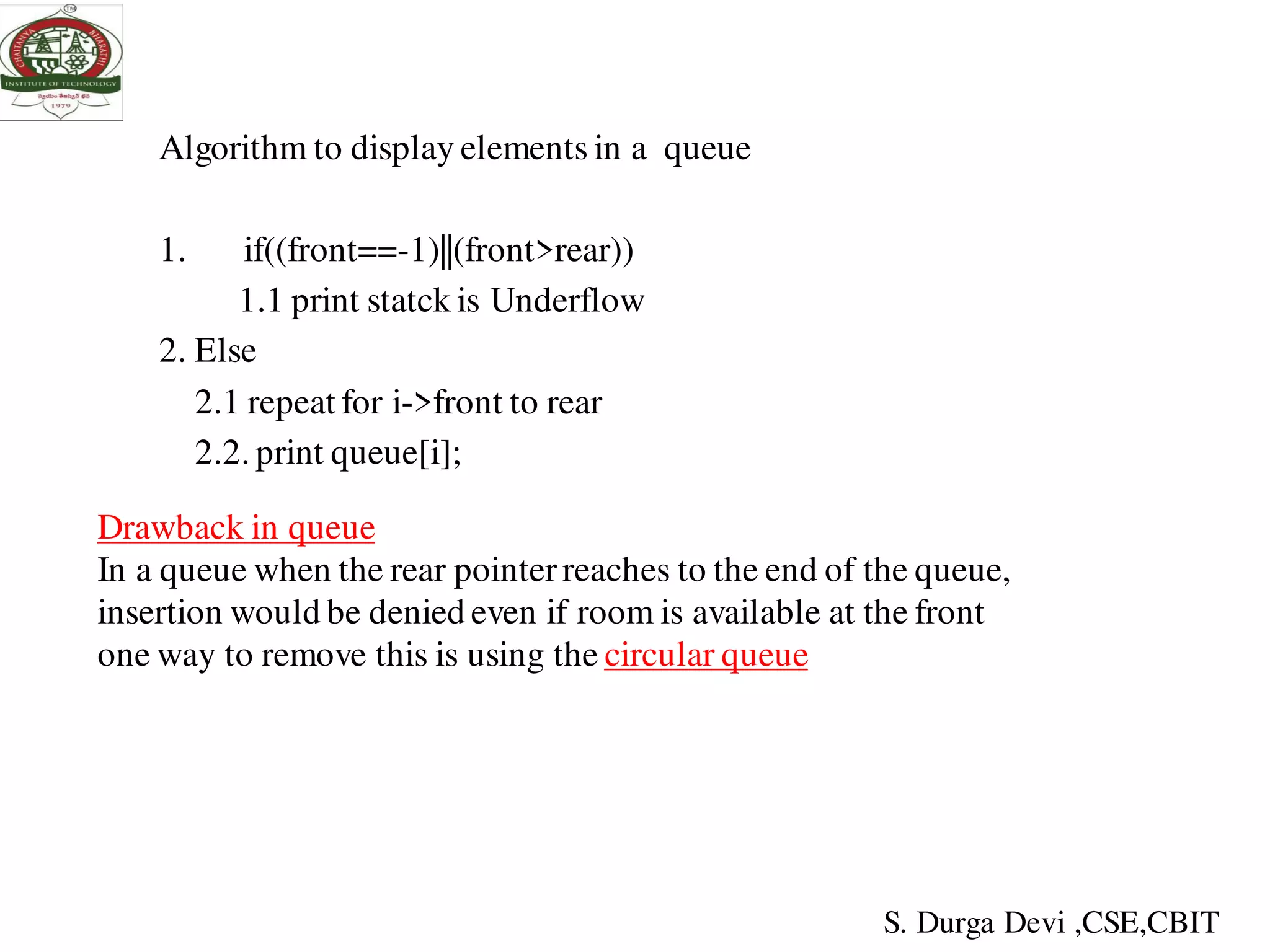 Algorithm to display elements in a queue
1. if((front==-1)||(front>rear))
1.1 print statck is Underflow
2. Else
2.1 repeat for i->front to rear
2.2. print queue[i];
Drawback in queue
In a queue when the rear pointer reaches to the end of the queue,
insertion would be denied even if room is available at the front
one way to remove this is using the circular queue
S. Durga Devi ,CSE,CBIT
 