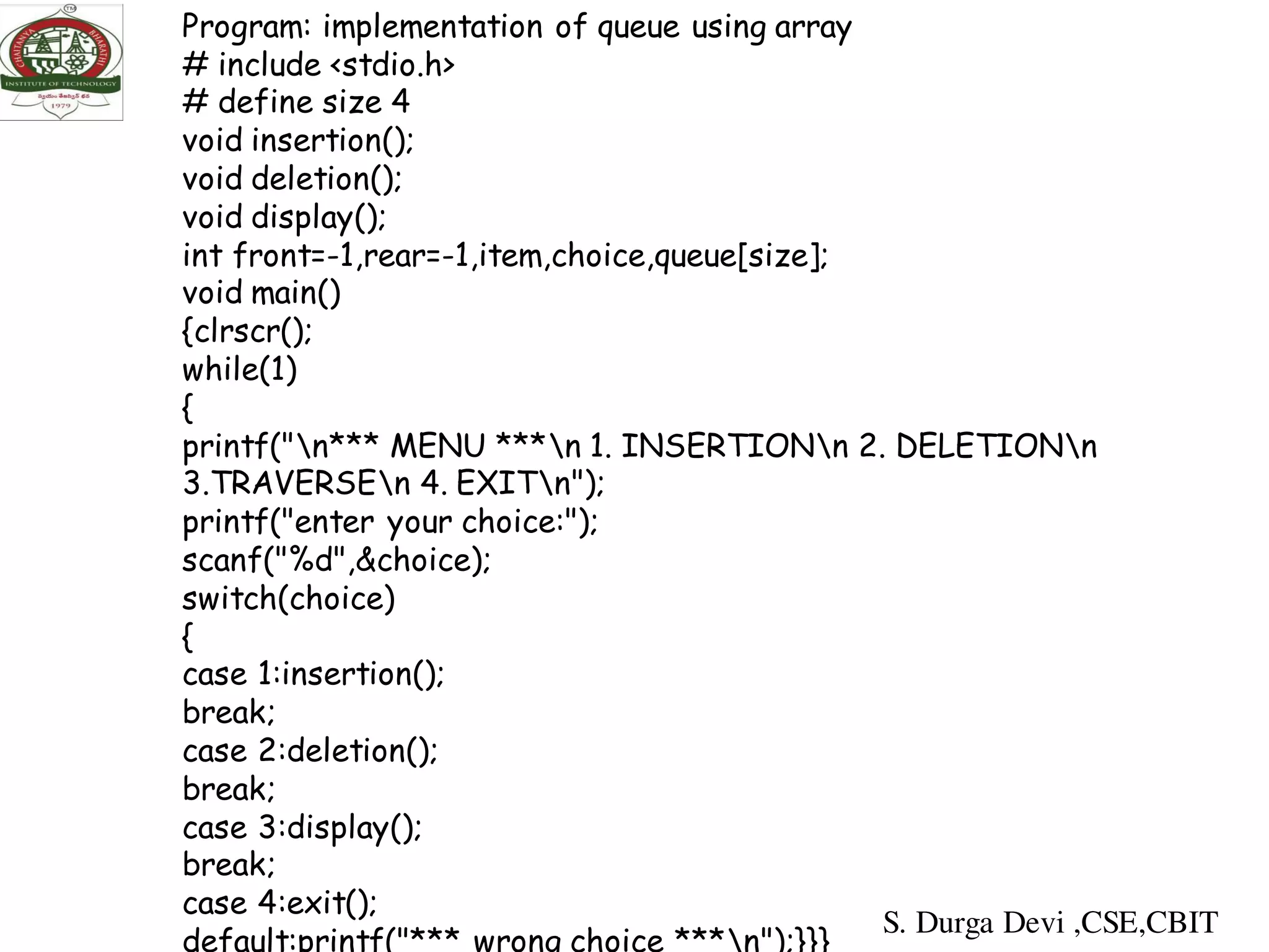 Program: implementation of queue using array
# include <stdio.h>
# define size 4
void insertion();
void deletion();
void display();
int front=-1,rear=-1,item,choice,queue[size];
void main()
{clrscr();
while(1)
{
printf("n*** MENU ***n 1. INSERTIONn 2. DELETIONn
3.TRAVERSEn 4. EXITn");
printf("enter your choice:");
scanf("%d",&choice);
switch(choice)
{
case 1:insertion();
break;
case 2:deletion();
break;
case 3:display();
break;
case 4:exit();
default:printf("*** wrong choice ***n");}}}
S. Durga Devi ,CSE,CBIT
 