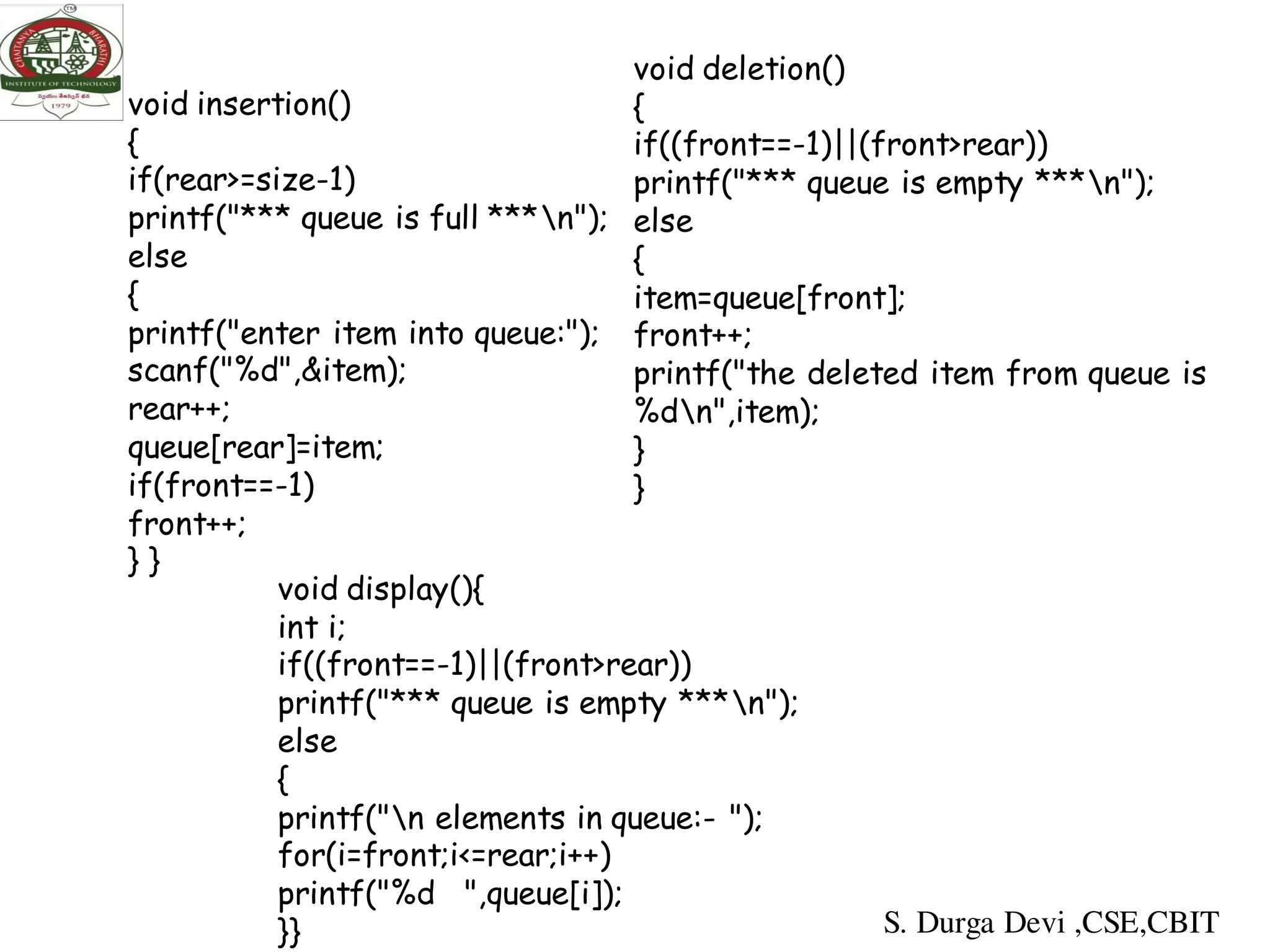 void insertion()
{
if(rear>=size-1)
printf("*** queue is full ***n");
else
{
printf("enter item into queue:");
scanf("%d",&item);
rear++;
queue[rear]=item;
if(front==-1)
front++;
} }
void deletion()
{
if((front==-1)||(front>rear))
printf("*** queue is empty ***n");
else
{
item=queue[front];
front++;
printf("the deleted item from queue is
%dn",item);
}
}
void display(){
int i;
if((front==-1)||(front>rear))
printf("*** queue is empty ***n");
else
{
printf("n elements in queue:- ");
for(i=front;i<=rear;i++)
printf("%d ",queue[i]);
}} S. Durga Devi ,CSE,CBIT
 