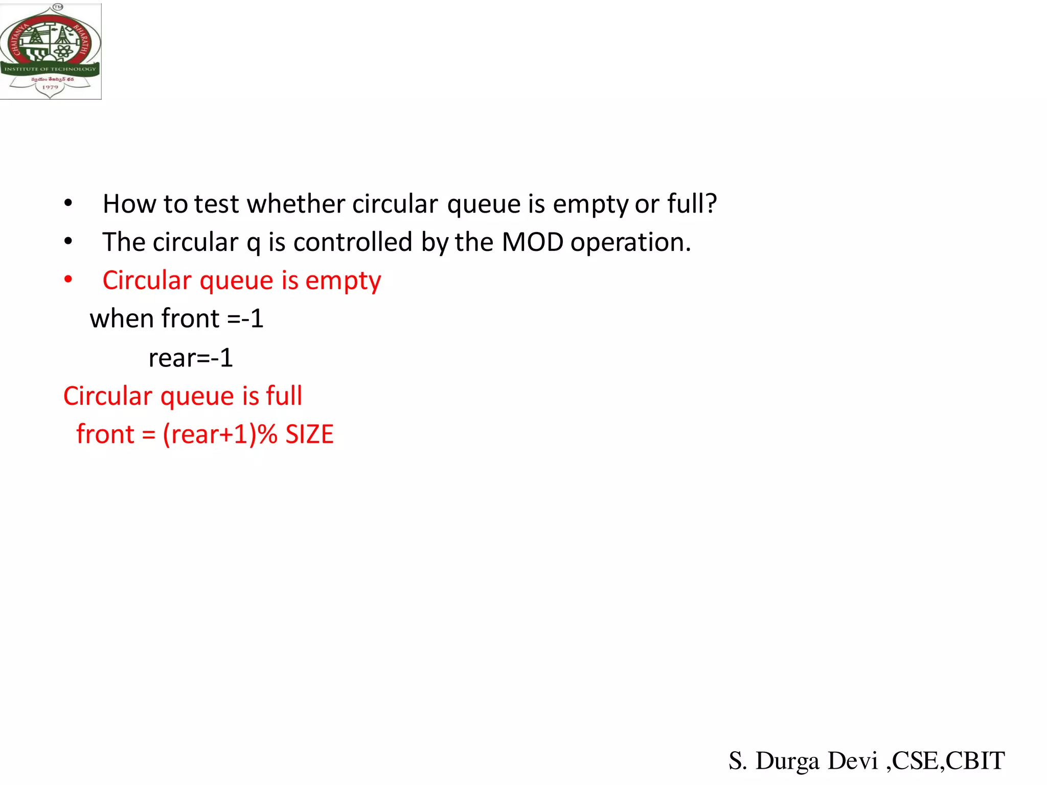 • How to test whether circular queue is empty or full?
• The circular q is controlled by the MOD operation.
• Circular queue is empty
when front =-1
rear=-1
Circular queue is full
front = (rear+1)% SIZE
S. Durga Devi ,CSE,CBIT
 