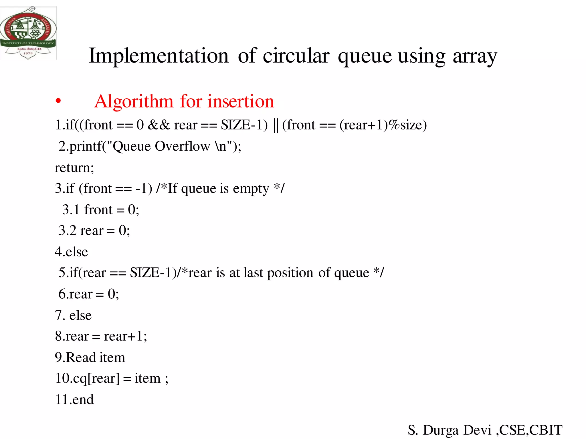 Implementation of circular queue using array
• Algorithm for insertion
1.if((front == 0 && rear == SIZE-1) || (front == (rear+1)%size)
2.printf("Queue Overflow n");
return;
3.if (front == -1) /*If queue is empty */
3.1 front = 0;
3.2 rear = 0;
4.else
5.if(rear == SIZE-1)/*rear is at last position of queue */
6.rear = 0;
7. else
8.rear = rear+1;
9.Read item
10.cq[rear] = item ;
11.end
S. Durga Devi ,CSE,CBIT
 