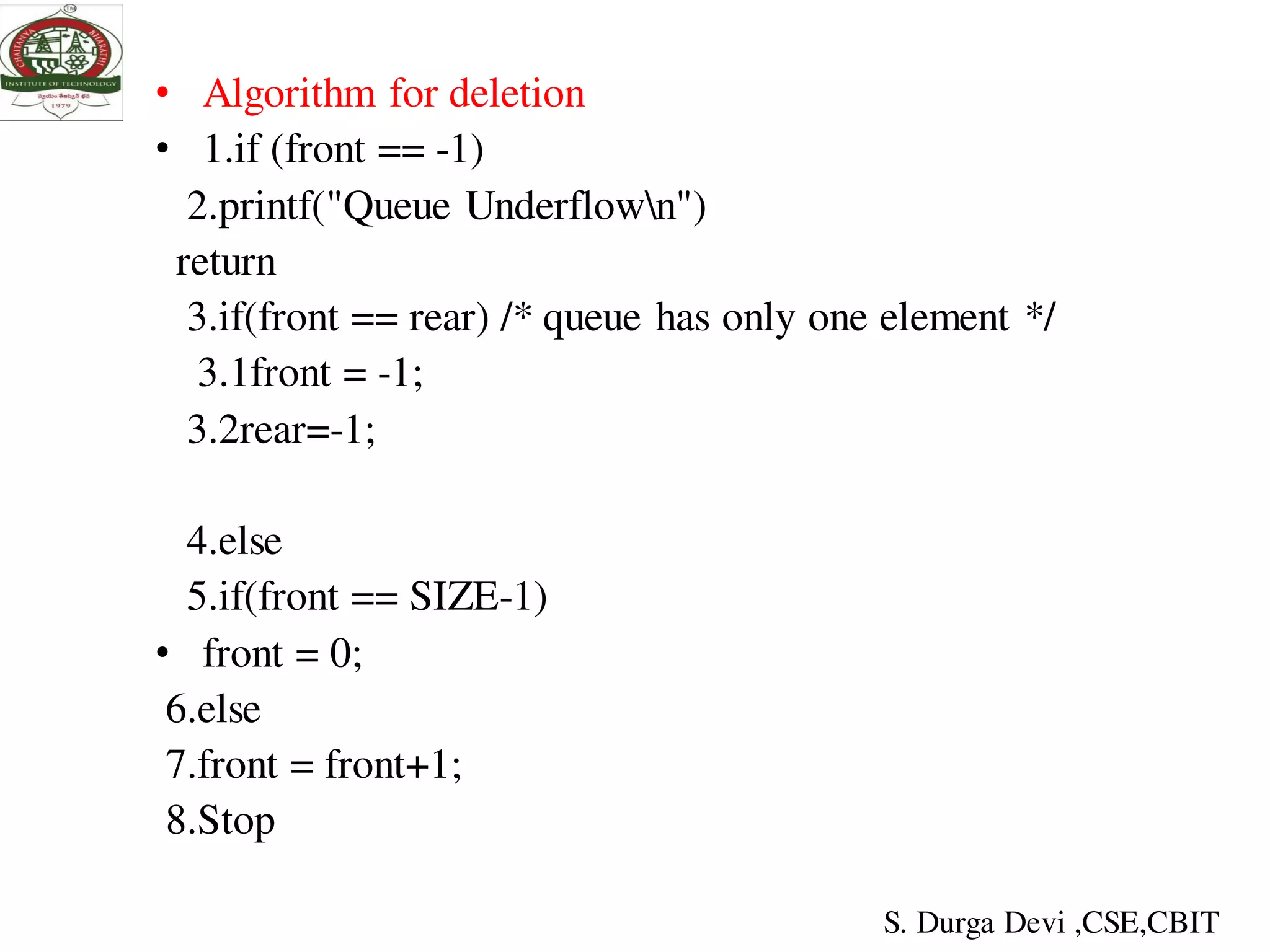 • Algorithm for deletion
• 1.if (front == -1)
2.printf("Queue Underflown")
return
3.if(front == rear) /* queue has only one element */
3.1front = -1;
3.2rear=-1;
4.else
5.if(front == SIZE-1)
• front = 0;
6.else
7.front = front+1;
8.Stop
S. Durga Devi ,CSE,CBIT
 