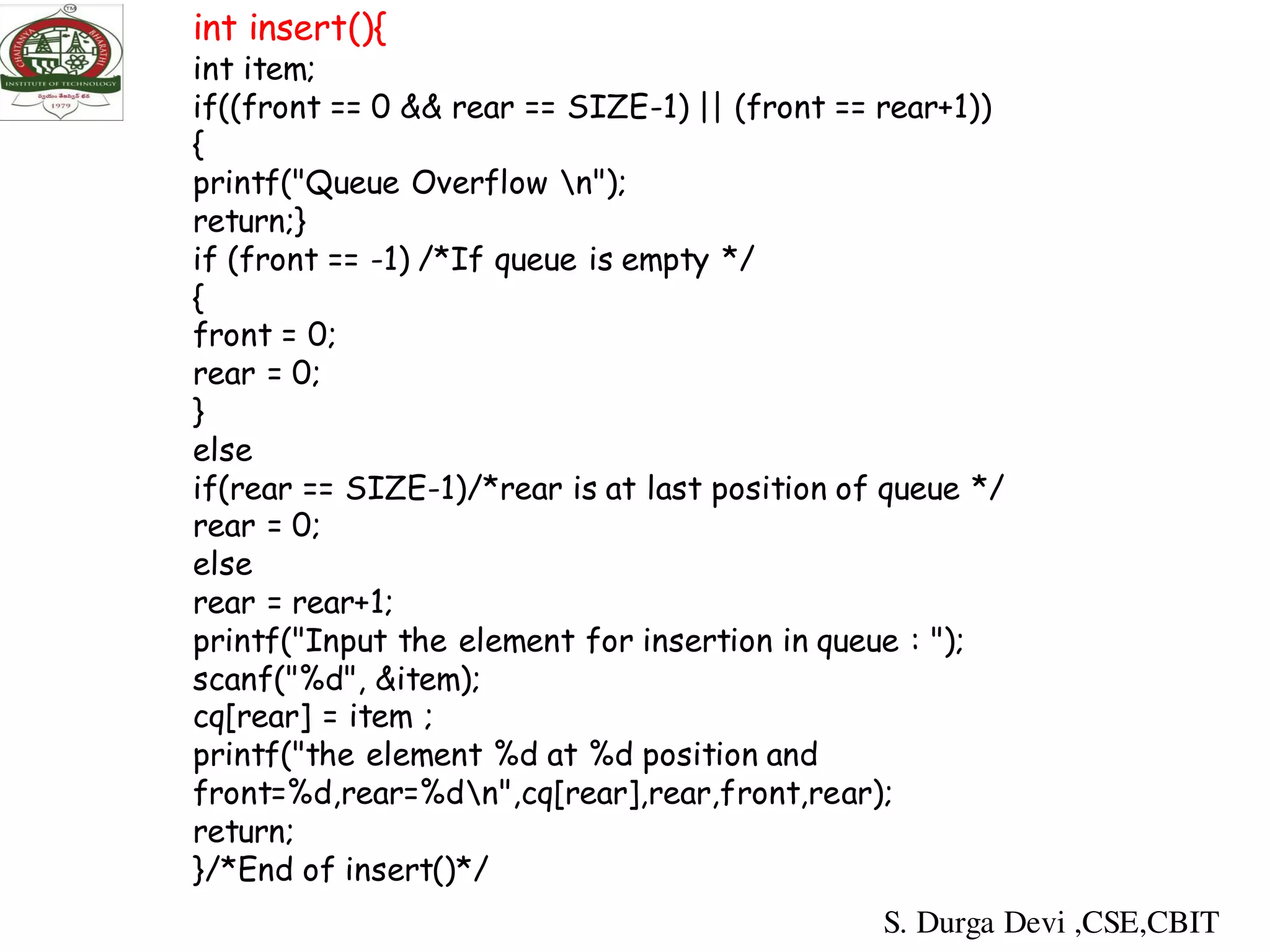 int insert(){
int item;
if((front == 0 && rear == SIZE-1) || (front == rear+1))
{
printf("Queue Overflow n");
return;}
if (front == -1) /*If queue is empty */
{
front = 0;
rear = 0;
}
else
if(rear == SIZE-1)/*rear is at last position of queue */
rear = 0;
else
rear = rear+1;
printf("Input the element for insertion in queue : ");
scanf("%d", &item);
cq[rear] = item ;
printf("the element %d at %d position and
front=%d,rear=%dn",cq[rear],rear,front,rear);
return;
}/*End of insert()*/
S. Durga Devi ,CSE,CBIT
 