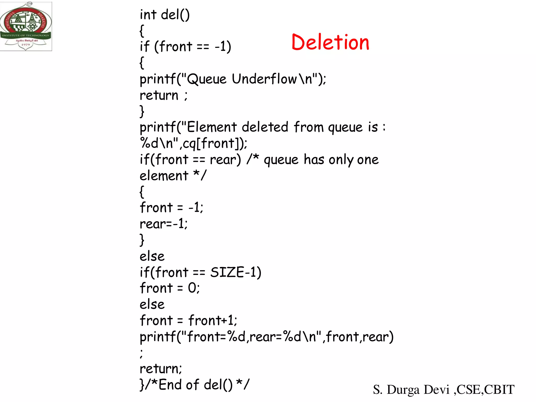 int del()
{
if (front == -1)
{
printf("Queue Underflown");
return ;
}
printf("Element deleted from queue is :
%dn",cq[front]);
if(front == rear) /* queue has only one
element */
{
front = -1;
rear=-1;
}
else
if(front == SIZE-1)
front = 0;
else
front = front+1;
printf("front=%d,rear=%dn",front,rear)
;
return;
}/*End of del() */
Deletion
S. Durga Devi ,CSE,CBIT
 