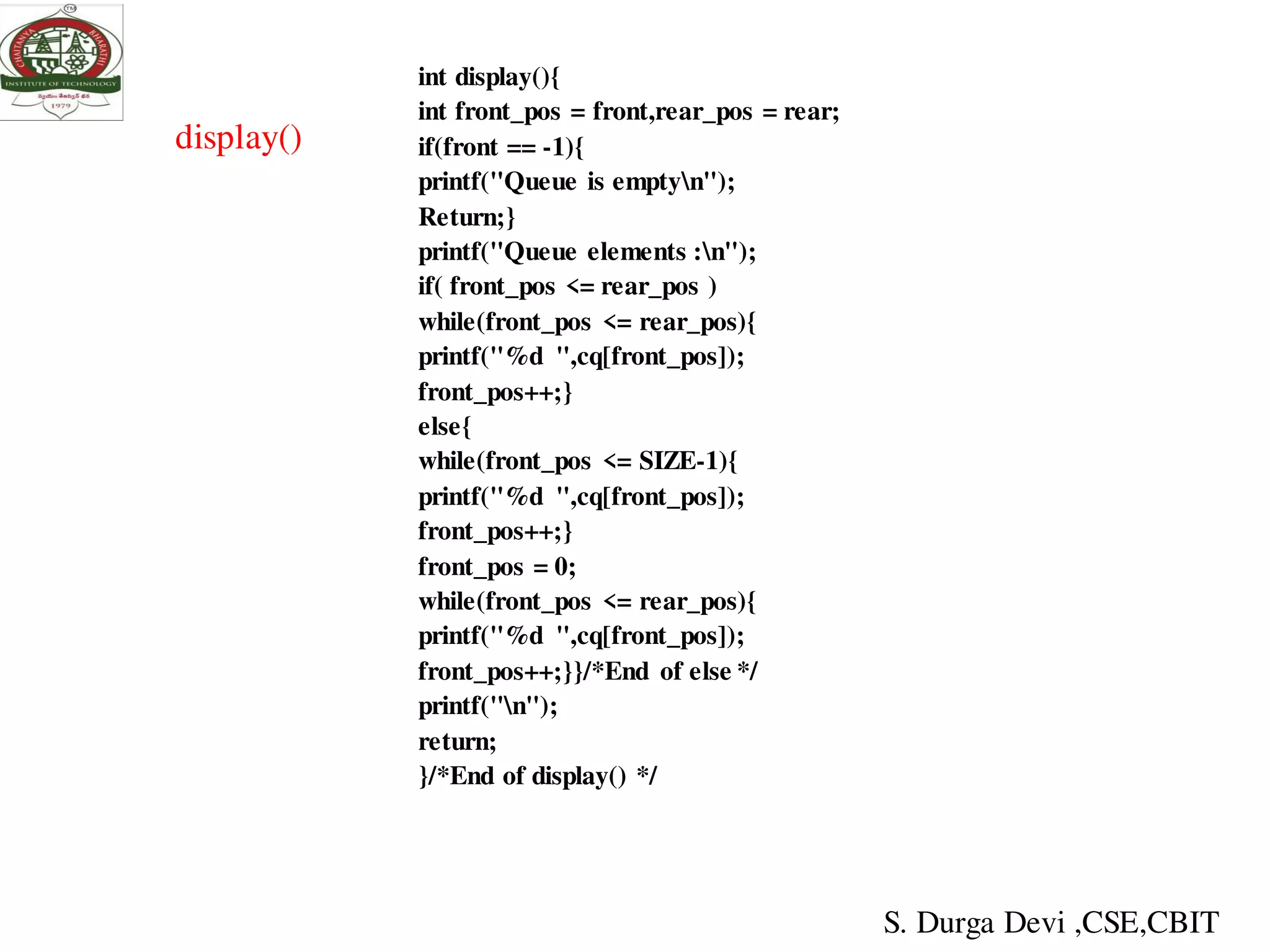 display()
int display(){
int front_pos = front,rear_pos = rear;
if(front == -1){
printf("Queue is emptyn");
Return;}
printf("Queue elements :n");
if( front_pos <= rear_pos )
while(front_pos <= rear_pos){
printf("%d ",cq[front_pos]);
front_pos++;}
else{
while(front_pos <= SIZE-1){
printf("%d ",cq[front_pos]);
front_pos++;}
front_pos = 0;
while(front_pos <= rear_pos){
printf("%d ",cq[front_pos]);
front_pos++;}}/*End of else */
printf("n");
return;
}/*End of display() */
S. Durga Devi ,CSE,CBIT
 
