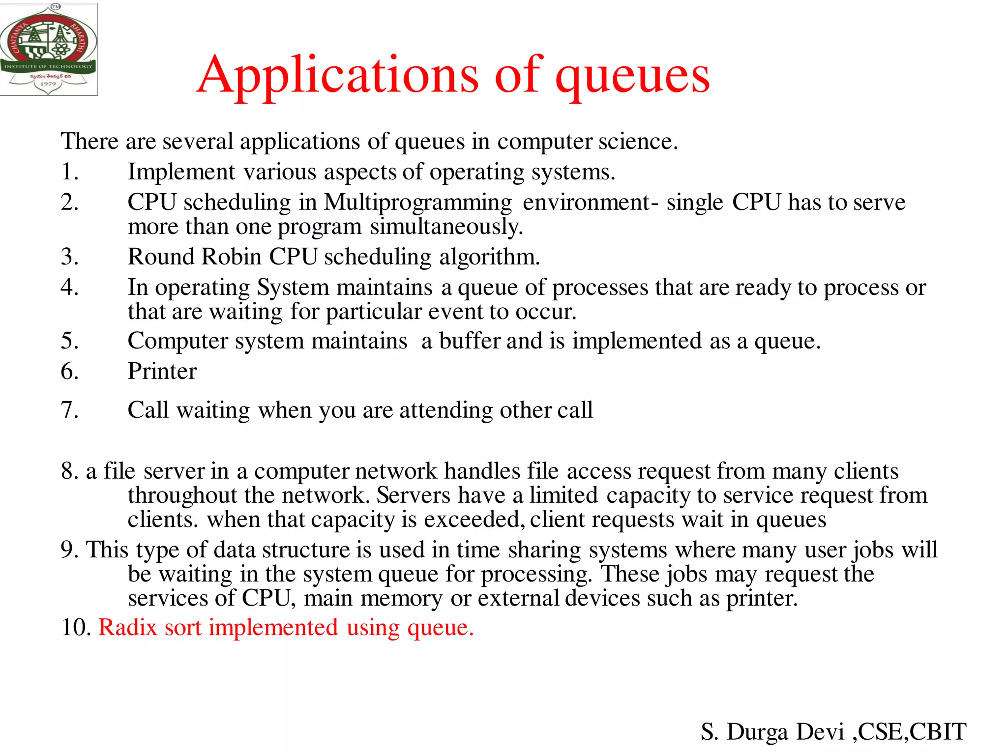 Applications of queues
There are several applications of queues in computer science.
1. Implement various aspects of operating systems.
2. CPU scheduling in Multiprogramming environment- single CPU has to serve
more than one program simultaneously.
3. Round Robin CPU scheduling algorithm.
4. In operating System maintains a queue of processes that are ready to process or
that are waiting for particular event to occur.
5. Computer system maintains a buffer and is implemented as a queue.
6. Printer
7. Call waiting when you are attending other call
8. a file server in a computer network handles file access request from many clients
throughout the network. Servers have a limited capacity to service request from
clients. when that capacity is exceeded, client requests wait in queues
9. This type of data structure is used in time sharing systems where many user jobs will
be waiting in the system queue for processing. These jobs may request the
services of CPU, main memory or external devices such as printer.
10. Radix sort implemented using queue.
S. Durga Devi ,CSE,CBIT
 