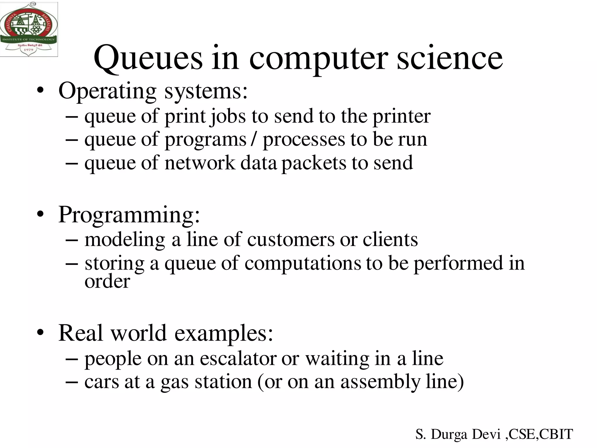 Queues in computer science
• Operating systems:
– queue of print jobs to send to the printer
– queue of programs / processes to be run
– queue of network data packets to send
• Programming:
– modeling a line of customers or clients
– storing a queue of computations to be performed in
order
• Real world examples:
– people on an escalator or waiting in a line
– cars at a gas station (or on an assembly line)
S. Durga Devi ,CSE,CBIT
 