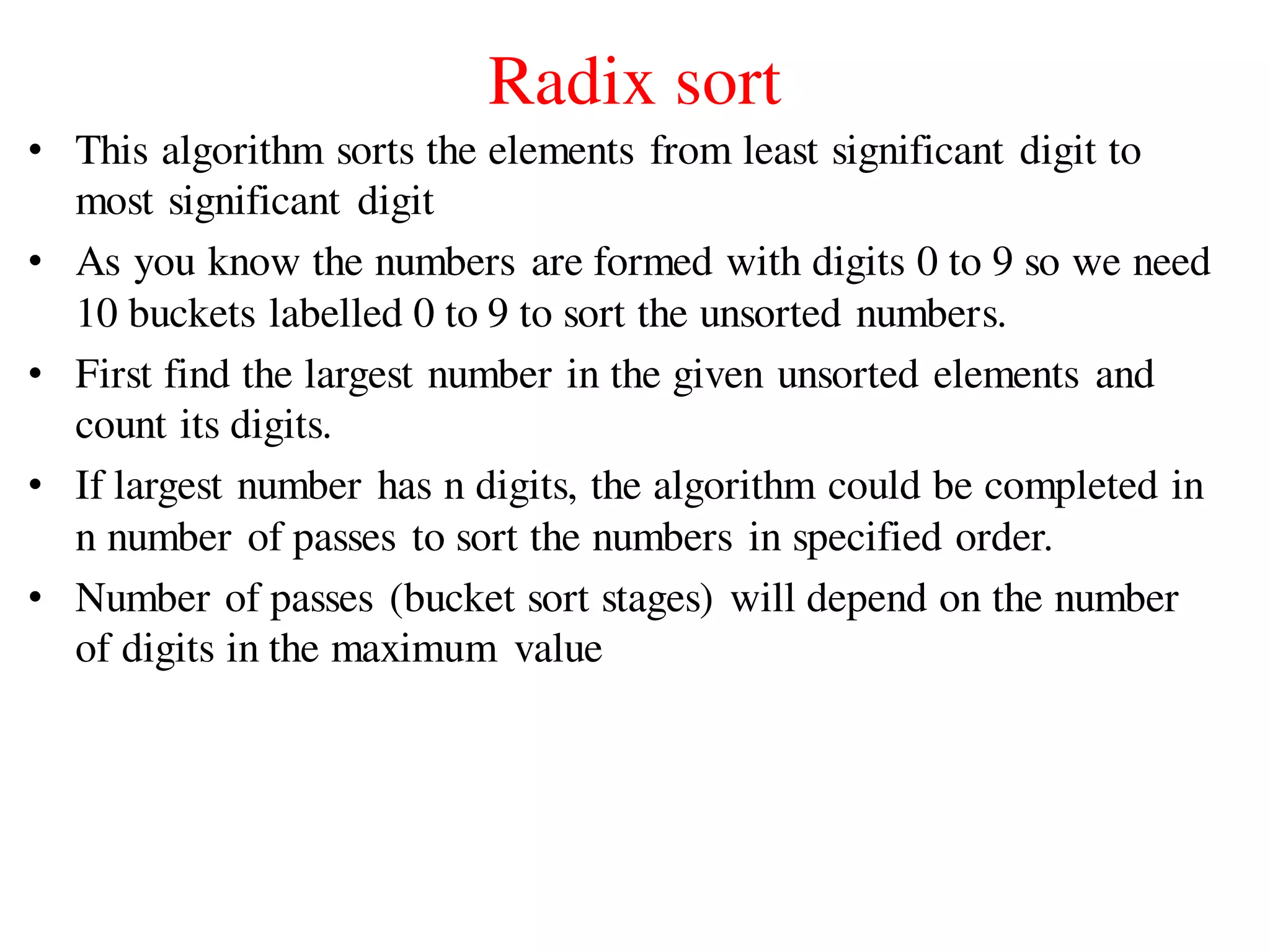 Radix sort
• This algorithm sorts the elements from least significant digit to
most significant digit
• As you know the numbers are formed with digits 0 to 9 so we need
10 buckets labelled 0 to 9 to sort the unsorted numbers.
• First find the largest number in the given unsorted elements and
count its digits.
• If largest number has n digits, the algorithm could be completed in
n number of passes to sort the numbers in specified order.
• Number of passes (bucket sort stages) will depend on the number
of digits in the maximum value
 